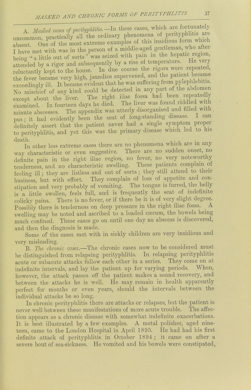 A. Masked cases of prnty^m.-ln these cases, which uncommon, practically all the ordinary phenomena of pentyphlitis are, Zt On of the most extreme examples of this insidious form winch I have met with was in the person of a middle-aged gentleman who after bin' a little out of sorts was seized with pain m the hepatic region, attended by a rigor and subsequently by a rise of temperature. He very reluctantly kept to the house. In due course the rigors were repeated, the fever became very high, jaundice supervened, and the patient became exceedingly ill. It became evident that he was suffering from pylephlebitis. No mischief of any kind could be detected in any part of the abdomen except about the liver. The right iliac fossa had been _ repeatedly examined. In fourteen clays he died. The liver was found ridd ed with minute abscesses. The appendix was utterly disorganised and filled with . pus ■ it had evidently been the seat of long-standing disease. 1 can definitely assert that the patient never had a single symptom proper to perityphlitis, and yet this was the primary disease which led to his death. In other less extreme cases there are no phenomena which are m any way characteristic or even suggestive. There are no sudden onset, no definite pain in the right iliac region, no fever, no very noteworthy tenderness, and no characteristic swelling. These patients complain of feelino- ill; they are listless and out of sorts; they still attend to then- business, but with effort. They complain of loss of appetite and con- stipation and very probably of vomiting. The tongue is furred, the belly is a little swollen, feels full, and is frequently the seat of indefinite colicky pains. There is no fever, or if there be it is of very slight degree. Possibly there is tenderness on deep pressure in the right iliac fossa. ^ A swelling may be noted and ascribed to a loaded csecum, the bowels being much confined. These cases go on until one day an abscess is discovered, and then the diagnosis is made. Some of the cases met with in sickly children are very insidious and very misleading. B. The chronic cases.—The chronic cases now to be considered must be distinguished from relapsing perityphlitis. In relapsing perityphlitis acute or subacute attacks follow each other in a series. They come on at indefinite intervals, and lay the patient up for varying periods. When, however, the attack passes off the patient makes a sound recovery, and between the attacks he is well. He may remain in health apparently perfect for months or even years, should the intervals between the individual attacks be so long. In chronic perityphlitis there are attacks or relapses, but the patient is never well between these manifestations of more acute trouble. The affec- tion appears as a chronic disease with somewhat indefinite exacerbations. It is best illustrated by a few examples. A metal polisher, aged nine- teen, came to the London Hospital in April 1895. He had had his first definite attack of perityphlitis in October 1894 ; it came on after a severe bout of sea-sickness. He vomited and his bowels were constipated,