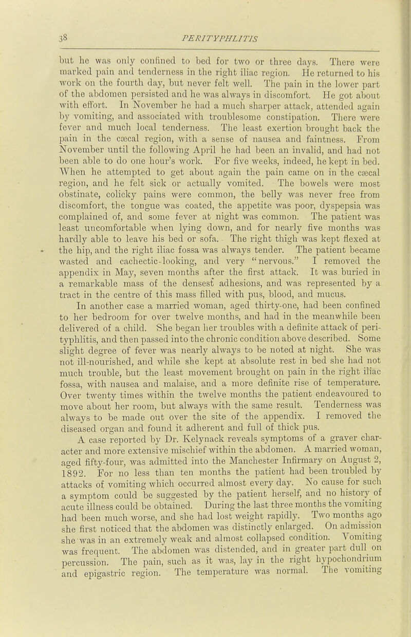 but he was only confined to bed for two or three days. There were marked pain and tenderness in the right iliac region. He returned to his work on the fourth day, but never felt well. The pain in the lower part of the abdomen persisted and he was always in discomfort. He got about with effort. In November he had a much sharper attack, attended again by vomiting, and associated with froublesomo constipation. There were fever and much local tenderness. The least exertion brought back the pain in the coecal region, with a sense of nausea and faintness. From November until the following April he had been an invalid, and had not been able to do one hour's work. For five weeks, indeed, he kept in bed. When he attempted to get about again the pain came on in the csecal region, and he felt sick or actually vomited. The bowels were most obstinate, colicky pains were common, the belly was never free from discomfort, the tongue was coated, the appetite was poor, dyspepsia was complained of, and some fever at night was common. The patient was least uncomfortable when lying down, and for nearly five months was hardly able to leave his bed or sofa. The right thigh was kept flexed at the hip, and the right iliac fossa was always tender. The patient became wasted and cachectic-looking, and very nervous. I removed the appendix in May, seven months after the first attack. It was buried in a remarkable mass of the densest adhesions, and was represented by a tract in the centre of this mass filled with pus, blood, and mucus. In another case a married woman, aged thirty-one, had been confined to her bedroom for over twelve months, and had in the meanwhile been delivered of a child. She began her troubles with a definite attack of peri- typhlitis, and then passed into the chronic condition above described. Some slight degree of fever was nearly always to be noted at night. She was not ill-nourished, and while she kept at absolute rest in bed she had not much trouble, but the least movement brought on pain in the right iliac fossa, with nausea and malaise, and a more definite rise of temperature. Over twenty times within the twelve months the patient endeavoured to move about her room, but always with the same result. Tenderness was always to be made out over the site of the appendix. I removed the diseased organ and found it adherent and full of thick pus. A case reported by Dr. Kelynack reveals symptoms of a graver char- acter and more extensive mischief within the abdomen. A married woman, aged fifty-four, was admitted into the Manchester Infirmary on August 2, 1892. For no less than ten months the patient had been troubled by attacks of vomiting which occurred almost every day. No cause for such a symptom could be suggested by the patient herself, and no history of acute illness could be obtained. During the last three months the vomiting had been much worse, and she had lost weight rapidly. Two months ago she first noticed that the abdomen was distinctly enlarged. On admission she was in an extremely weak and almost collapsed condition. Vomiting was frequent. The abdomen was distended, and in greater part dull on percussion. The pain, such as it was, lay in the right hypochondrmm and epigastric region. The temperature was normal. The vomiting