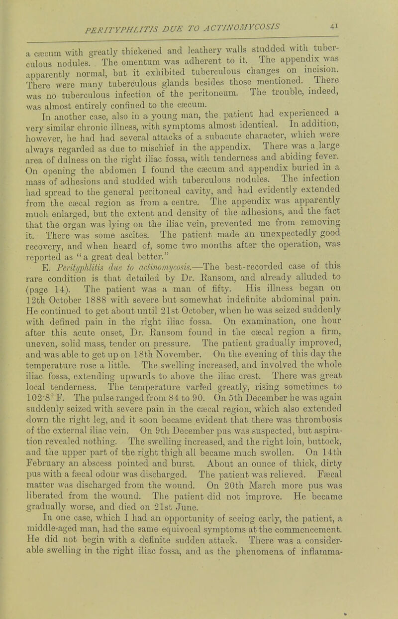PERITYPHLITIS DUE TO ACTINOMYCOSIS aorecummth greatly thickened and leathery walls studded with tuber- culous nodules. The omentum was adherent to it. The appendix was apparently normal, but it exhibited tuberculous changes on incision. There were many tuberculous glands besides those mentioned. Ihere was no tuberculous infection of the peritoneum. The trouble, indeed, was almost entirely confined to the caecum. Iu another case, also in a young man, the patient had experienced a very similar chronic illness, with symptoms almost identical. In addition, however, he had had several attacks of a subacute, character, which were always regarded as due to mischief in the appendix. There was a large area of dulness on the right iliac fossa, with tenderness and abiding fever. On opening the abdomen I found the caecum and appendix buried in a mass of adhesions and studded with tuberculous nodules. The. infection had spread to the general peritoneal cavity, and had evidently extended from the caecal region as from a centre. The appendix was apparently much enlarged, but the extent and density of the adhesions, and the fact that the organ was lying on the iliac vein, prevented me from removing it. There was some ascites. The patient made an unexpectedly good recovery, and when heard of, some two months after the operation, was reported as a great deal better. E. Perityphlitis due to actinomycosis.—The best-recorded case of this rare condition is that detailed by Dr. Ransom, and already alluded to {page 14). The patient was a man of fifty. His illness began on 12th October 1888 with severe but somewhat indefinite abdominal pain. He continued to get about until 21st October, when he was seized suddenly with defined pain in the right iliac fossa. On examination, one hour after this acute onset, Dr. Ransom found in the caecal region a firm, uneven, solid mass, tender on pressure. The patient gradually improved, and was able to get up on 18th November. On the evening of this day the temperature rose a little. The swelling increased, and involved the whole iliac fossa, extending upwards to above the iliac crest. There was great local tenderness. The temperature varied greatly, rising sometimes to 102-8° F. The pulse ranged from 84 to 90. On 5th December he was again suddenly seized with severe pain in the caecal region, which also extended down the right leg, and it soon became evident that there was thrombosis of the external iliac vein. On 9th December pus was suspected, but aspira- tion revealed nothing. The swelling increased, and the right loin, buttock, and the upper part of the right thigh all became much swollen. On 14th February an abscess pointed and burst. About an ounce of thick, dirty pus with a faecal odour was discharged. The patient was relieved. Faecal matter was discharged from the wound. On 20th March more pus was liberated from the wound. The patient did not improve. He became gradually worse, and died on 21st June. In one case, which I had an opportunity of seeing early, the patient, a middle-aged man, had the same equivocal symptoms at the commencement. He did not begin with a definite sudden attack. There was a consider- able swelling in the right iliac fossa, and as the phenomena of inflanima-