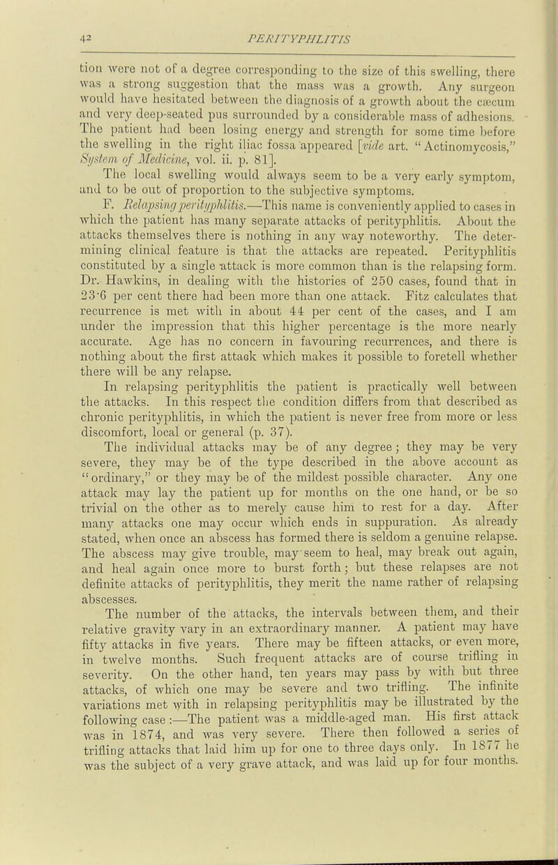 tion were not of a degree corresponding to the size of this swelling, there was a strong suggestion that the mass was a growth. Any surgeon would have hesitated hetweon the diagnosis of a growth about the cajcum and very deep-seated pus surrounded by a considerable mass of adhesions. The patient had been losing energy and strength for some time before the swelling in the right iliac fossa appeared [vide art.  Actinomycosis, System of Medicine, vol. ii. p. 81]. The local swelling would always seem to be a very early symptom, and to be out of proportion to the subjective symptoms. F. Relapsing perityphlitis.—This name is conveniently applied to cases in which the patient has many separate attacks of perityphlitis. About the attacks themselves there is nothing in any way noteworthy. The deter- mining clinical feature is that the attacks are repeated. Perityphlitis constituted by a single -attack is more common than is the relapsing form. Dr. Hawkins, in dealing with the histories of 250 cases, found that in 2 3 6 per cent there had been more than one attack. Fitz calculates that recurrence is met with in about 44 per cent of the cases, and I am under the impression that this higher percentage is the more nearly accurate. Age has no concern in favouring recurrences, and there is nothing about the first attack which makes it possible to foretell whether there will be any relapse. In relapsing perityphlitis the patient is practically well between the attacks. In this respect the condition differs from that described as chronic perityphlitis, in which the patient is never free from more or less discomfort, local or general (p. 37). The individual attacks may be of any degree; they may be very severe, they may be of the type described in the above account as <! ordinary, or they may be of the mildest possible character. Any one attack may lay the patient up for months on the one hand, or be so trivial on the other as to merely cause him to rest for a day. After many attacks one may occur which ends in suppuration. As already stated, when once an abscess has formed there is seldom a genuine relapse. The abscess may give trouble, may seem to heal, may break out again, and heal again once more to burst forth; but these relapses are not definite attacks of perityphlitis, they merit the name rather of relapsing abscesses. The number of the attacks, the intervals between them, and their relative gravity vary in an extraordinary manner. A patient may have fifty attacks in five years. There may be fifteen attacks, or even more, in twelve months. Such frequent attacks are of course trifling in severity. On the other hand, ten years may pass by with but three attacks, of which one may be severe and two trifling. The infinite variations met with in relapsing perityphlitis may be illustrated by the following case:—The patient was a middle-aged man. His first attack was in 1874, and was very severe. There then followed a series of trifling attacks that laid him up for one to three days only. In 1877 he was the subject of a very grave attack, and was laid up for four months.