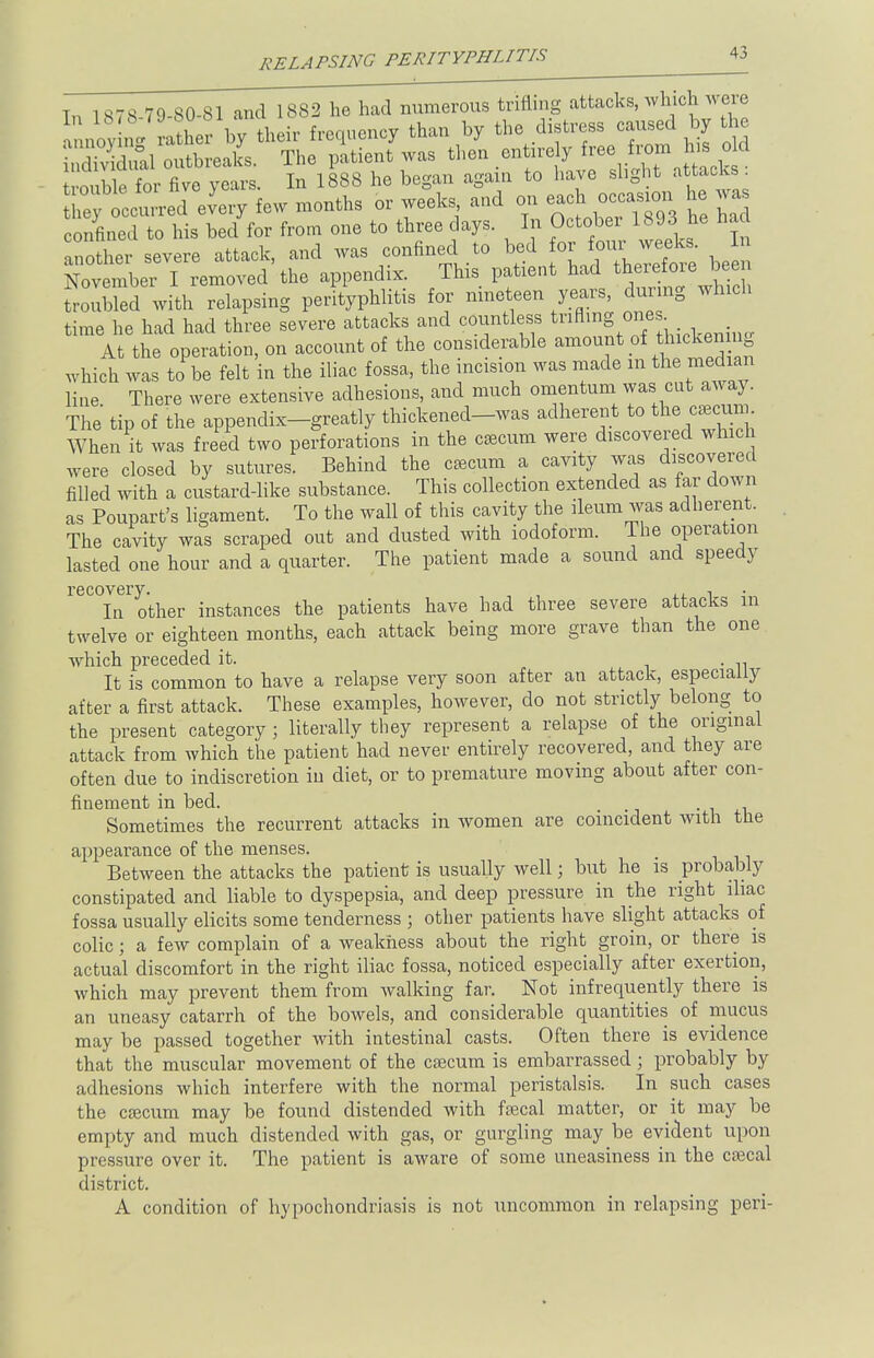 Tn 1S7S 79-S0-81 and 1882 he had numerous trifling attacks, which were annoyLg Xr by their frequency than hy the distress caused by the B outbreaks. The patient was then entire y ^..^{^ 3 for five vears In 1888 he began again to have slight attacks . ZyotctK^ew months or weeks and on each — he was confined to his bed for from one to three days. In October 1893 he ha another severe attack, and was confined to bed for four weeks. In ^v mbei I removed the appendix. This patient had therefore been trouE with relapsing perityphlitis for nineteen years, during which time he had had three severe attacks and countless trifling ones At the operation, on account of the considerable amount of thickening which was to be felt in the iliac fossa, the incision was made m the median Hue There were extensive adhesions, and much omentum was cut away. The tip of the appendix-greatly thickened-was adherent to the caecum When it was freed two perforations in the cecum were discovered which were closed by sutures. Behind the cecum a cavity was discovered filled with a custard-like substance. This collection extended as far down as Poupart's ligament. To the wall of this cavity the ileum was adherent. The cavity was scraped out and dusted with iodoform. The operation lasted one hour and a quarter. The patient made a sound and speedy recovery. , , n • In other instances the patients have had three severe attacks m twelve or eighteen months, each attack being more grave than the one which preceded it. . . It is common to have a relapse very soon after an attack, especially after a first attack. These examples, however, do not strictly belong to the present category ; literally they represent a relapse of the original attack from which the patient had never entirely recovered, and they are often due to indiscretion in diet, or to premature moving about after con- finement in bed. . Sometimes the recurrent attacks in women are coincident with the appearance of the menses. Between the attacks the patient is usually well; but he is probably constipated and liable to dyspepsia, and deep pressure in the right iliac fossa usually elicits some tenderness ; other patients have slight attacks of colic; a few complain of a weakness about the right groin, or there is actual discomfort in the right iliac fossa, noticed especially after exertion, which may prevent them from walking far. Not infrequently there is an uneasy catarrh of the bowels, and considerable quantities of mucus may be passed together with intestinal casts. Often there is evidence that the muscular movement of the cecum is embarrassed; probably by adhesions which interfere with the normal peristalsis. In such cases the cecum may be found distended with fecal matter, or it may be empty and much distended with gas, or gurgling may be evident upon pressure over it. The patient is aware of some uneasiness in the cecal district. A condition of hypochondriasis is not uncommon in relapsing peri-