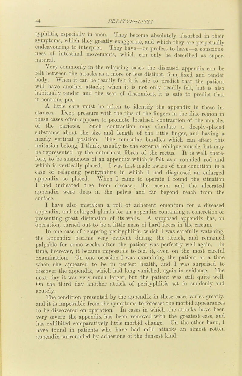 typhlitis, especially in men. They become absolutely absorbed in their symptoms, which they greatly exaggerate, and which they are perpetually endeavouring to interpret. They have—or profess to have—a conscious- ness of intestinal movements, which can only be described as super- natural. Very commonly in the relapsing cases the diseased, appendix can be felt between the attacks as a more or less distinct, firm, fixed and tender body. When it can be readily felt it is safe to predict that the patient will have another attack ; when it is not only readily felt, but is also habitually tender and the seat of discomfort, it is safe to predict that it contains pus. A little care must be taken to identify the appendix in these in- stances. Deep pressure with the tips of the fingers in the iliac region in these cases often appears to promote localised contraction of the muscles of the parietes. Such conti-action may simulate a deeply-placed substance about the size and length of the little finger, and having a nearly vertical position. The muscular bundles which can effect this imitation belong, I think, usually to the external oblique muscle, but may be represented by the outermost fibres of the rectus. It is well, there- fore, to be suspicious of an appendix which is felt as a rounded rod and which is vertically placed. I was first made aware of this condition in a case of relapsing perityphlitis in which I had diagnosed an enlarged appendix so placed. When I came to operate I found the situation I had indicated free from disease; the csecum and the ulcerated appendix were deep in the pelvis and far beyond reach from the surface. I have also mistaken a roll of adherent omentum for a diseased appendix, and enlarged glands for an appendix containing a concretion or presenting great distension of its walls. A supposed appendix has, on operation, turned out to be a little mass of hard fasces in the cascum. In one case of relapsing perityphlitis, which I was carefully watching, the appendix became very evident during the attack, and remained palpable for some weeks after the patient was perfectly well again. In time, however, it became impossible to feel it, even on the most careful examination. On one occasion I was examining the patient at a time when she appeared to be in perfect health, and I was surprised to discover the appendix, which had long vanished, again in evidence. The next day it was very much larger, but the patient was still quite well. On the third day another attack of perityphlitis set in suddenly and acutely. The condition presented by the appendix in these cases varies greatly, and it is impossible from the symptoms to forecast the morbid appearances to be discovered on operation. In cases in which the attacks have been very severe the appendix has been removed with the greatest ease, and has exhibited comparatively little morbid change. On the other hand, I have found in patients who have had mild attacks an almost rotten appendix surrounded by adhesions of the densest kind.