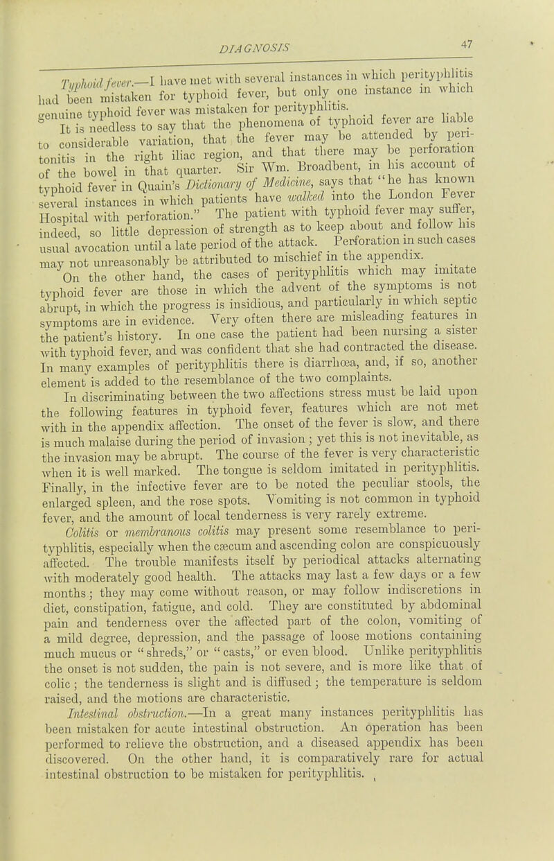 Tvvhoid fever.—I have met with several instances in which perityphlitis h:ul S Mistaken for typhoid fever, but only one instance xn whxch genuine typhoid fever was mistaken for perityphlitis S t is eedless to say that the phenomena of typhoid fever are liable to considerable variation, that the fever may be attended by peri- tonitis in the right iliac region, and that there may be perforation of th bowel in that quarter. Sir Wm. Broadbent in his account of typhoid fever in Quain's Dictionary of Medicine, says that he has known evenxl instances in which patients have walked into the London Fever Hospital with perforation. The patient with typhoid fever maypuffer indeed, so little depression of strength as to keep about and follow his usual avocation until a late period of the attack _ Perforation in such cases may not unreasonably be attributed to mischie in the appendix. _ On the other hand, the cases of perityphlitis which may imitate typhoid fever are those in which the advent of the symptoms is not abrupt in which the progress is insidious, and particularly in which septic symptoms are in evidence. Very often there are misleading features m the patient's history. In one case the patient had been nursing a sister with typhoid fever, and was confident that she had contracted the disease. In many examples of perityphlitis there is diarrhoea, and, if so, another element is added to the resemblance of the two complaints. In discriminating between the two affections stress must be laid upon the following features in typhoid fever, features which are not met with in the appendix affection. The onset of the fever is slow, and there is much malaise during the period of invasion; yet this is not inevitable, as the invasion may be abrupt. The course of the fever is very characteristic when it is well marked. The tongue is seldom imitated in perityphlitis. Finally, in the infective fever are to be noted the peculiar stools, the enlarged spleen, and the rose spots. Vomiting is not common in typhoid fever, and the amount of local tenderness is very rarely extreme. Colitis or membranous colitis may present some resemblance to peri- typhlitis, especially when the caecum and ascending colon are conspicuously affected. The trouble manifests itself by periodical attacks alternating with moderately good health. The attacks may last a few days or a few months; they may come without reason, or may follow indiscretions in diet, constipation, fatigue, and cold. They are constituted by abdominal pain and tenderness over the affected part of the colon, vomiting of a mild degree, depression, and the passage of loose motions containing much mucus or  shreds, or  casts, or even blood. Unlike perityphlitis the onset is not sudden, the pain is not severe, and is more like that of colic ; the tenderness is slight and is diffused; the temperature is seldom raised, and the motions are characteristic. Intestinal obstruction.—In a great many instances perityphlitis has been mistaken for acute intestinal obstruction. An operation has been performed to relieve the obstruction, and a diseased appendix has been discovered. On the other hand, it is comparatively rare for actual intestinal obstruction to be mistaken for perityphlitis. ,