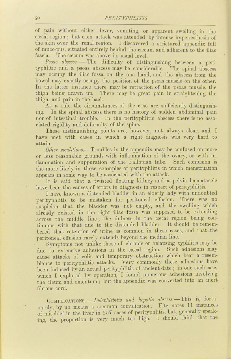 of pain without either fever, vomiting, or apparent swelling in the cecal region j but each attack was attended by intense hyperesthesia of the skin over the renal region. I discovered a strictured appendix full of muco-pus, situated entirely behind the caecum and adherent to the iliac fascia. The cecum was above its usual level. Psoas abscess. — The difficulty of distinguishing between a peri- typhlic and a psoas abscess may be considerable. The spinal abscess may occupy the iliac fossa on the one hand, and the abscess from the bowel may exactly occupy the position of the psoas muscle on the other. In the latter instance there may be retraction of the psoas muscle, the thigh being drawn up. There may be great pain in straightening the thigh, and pain in the back. As a rule the circumstances of the case are sufficiently distinguish- ing. In the spinal abscess there is no history of sudden abdominal pain nor of intestinal trouble. In the perityphlic abscess there is no asso- ciated rigidity and deformity of the spine. These distinguishing points are, however, not always clear, and I have met with cases in which a right diagnosis was very hard to attain. Other conditions.—Troubles in the appendix may be confused on more or less reasonable grounds with inflammation of the ovary, or with in- flammation and suppuration of the Fallopian tube. Such confusion is the more likely in those examples of perityphlitis in which menstruation appears in some way to be associated with the attack. It is said that a twisted floating kidney and a pelvic hematocele have been the causes of errors in diagnosis in respect of perityphlitis. I have known a distended bladder in an elderly lady with undoubted perityphlitis to be mistaken for peritoneal effusion. There was no suspicion that the bladder was not empty, and the swelling which already existed in the right iliac fossa was supposed to be extending across the middle line; the dulness in the cecal region being con- tinuous with that due to the distended bladder. It should be remem- bered that retention of urine is common in these cases, and that the peritoneal effusion rarely extends beyond the median line. Symptoms not unlike those of chronic or relapsing typhlitis may be due to extensive adhesions in the cecal region. Such adhesions may cause attacks of colic and temporary obstruction which bear a resem- blance to perityphlic attacks. Very commonly these adhesions have been induced by an actual perityphlitis of ancient date ; in one such case, which I explored by operation, I found numerous adhesions involving the ileum and omentum ; but the appendix was converted into an inert fibrous cord. Complications.—Pylephlebitis and hepatic abscess.—This is, fortu- nately, by no means a common complication. Fitz notes 11 instances of mischief in the liver in 257 cases of perityphlitis, but, generally speak- ing, the proportion is very much too high. I should think that the