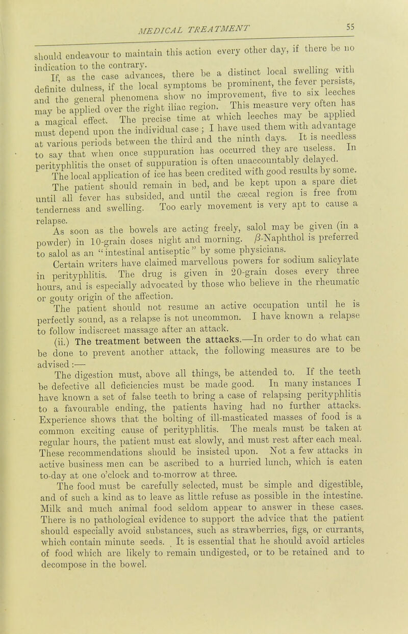 MEDICAL TREATMENT should endeavour to maintain this action eve^otfier day, if there be no ^fZ Snces, there be a distinct local swelling with definite dulness, if the local symptoms be p—*™ V™%*> and the general phenomena show no improvement, five to six leeches mav be applied over the right iliac region. This measure very often has rigtTeffect The precise time at which leeches may be applied mZ depend upon the individual case; I have used them with advantage varioiis periods between the third and the ninth days. It is needless to say that when once suppuration has occurred they are useless In perityphlitis the onset of suppuration is often unaccountably delayed. The local application of ice has been credited with good results by some The patient should remain in bed, and be kept upon a spare diet until all fever has subsided, and until the caBcal region is free from tenderness and swelling. Too early movement is very apt to cause a relaAse' soon as the bowels are acting freely, salol may be given (in a powder) in 10-grain doses night and morning. /?-Naphthol is preferred to salol as an intestinal antiseptic by some physicians. Certain writers have claimed marvellous powers for sodium salicylate in perityphlitis. The drug is given in 20-grain doses every three hours, and is especially advocated by those who believe in the rheumatic or gouty origin of the affection. The patient should not resume an active occupation until he is perfectly sound, as a relapse is not uncommon. I have known a relapse to follow indiscreet massage after an attack. (ii.) The treatment between the attacks—In order to do what can be done to prevent another attack, the following measures are to be advised:— The digestion must, above all things, be attended to. It the teeth be defective all deficiencies must be made good. In many instances I have known a set of false teeth to bring a case of relapsing perityphlitis to a favourable ending, the patients having had no further attacks. Experience shows that the bolting of ill-masticated masses of food is a common exciting cause of perityphlitis. The meals must be taken at regular hours, the patient must eat slowly, and must rest after each meal. These recommendations should be insisted upon. Not a few attacks in active business men can be ascribed to a hurried lunch, which is eaten to-day at one o'clock and to-morrow at three. The food must be carefully selected, must be simple and digestible, and of such a kind as to leave as little refuse as possible in the intestine. Milk and much animal food seldom appear to answer in these cases. There is no pathological evidence to support the advice that the patient should especially avoid substances, such as strawberries, figs, or currants, which contain minute seeds. It is essential that he should avoid articles of food which are likely to remain undigested, or to be retained and to decompose in the bowel.