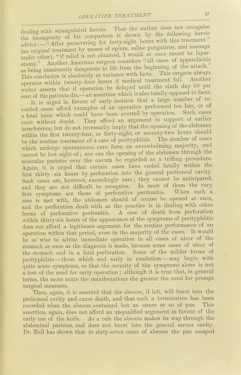 SI dealinewith strangulated hernia. That the author does not recognise t ncon-n uty of his comparison is shown by the following heroic advice 3 After persevering for forty-eight hours with tins treatment original treatment by means of opium, saline purgatives, and massage i 1 ether), if relief is not obtained, I would at once resort to apar- 0 omy. Another American surgeon considers all cases of appendxcitis as being imminently dangerous to life from the beginning of the attack. This conclusion is absolutely at variance with acts. This surgeor.always operates within twenty-four hours if medical treatment fail Anothei writer asserts that if operation be delayed until the sixth day 50 per cent of the patients die—an assertion which is also totally opposed to facts. It is urged in favour of early incision that a large number of re- corded cases afford examples of an operation performed too late, or ot a fatal issue which could have been averted by operation. Such cases exist without doubt. They afford an argument in support of earlier interference, but do not necessarily imply that the opening of the abdomen within the first twenty-four, or forty-eight, or seventy-two hours should be the routine treatment of a case of perityphlitis. The number of cases which undergo spontaneous cure form an overwhelming majority, and cannot be lost sight of; nor can the opening of the abdomen through the muscular parietes over the caecum be regarded as a trifling procedure. Again, it is urged that certain cases have ended fatally withm the first thirty - six hours by perforation into the general peritoneal cavity. Such cases are, however, exceedingly rare; they cannot be anticipated, and they are not difficult to recognise. In most of them the very first symptoms are those of perforative peritonitis. When such a case is met with, the abdomen should of course be opened at once, and the perforation dealt with as the practice is in dealing with other forms of perforative peritonitis. A case of death from perforation within thirty-six hours of the appearance of the symptoms of perityphlitis does not afford a legitimate argument for the routine performance of an operation within that period, even in the majority of the cases. It would be as wise to advise immediate operation in all cases of ulcer of the stomach as soon as the diagnosis is made, because some cases of ulcer of the stomach end in a fatal perforation. Some of the milder forms of perityphlitis—those which end early in resolution—may begin with quite acute symptoms, so that the severity of the symptoms alone is not a test of the need for early operation ; although it is true that, in general terms, the more acute the manifestations the greater the need for prompt surgical measures. Then, again, it is asserted that the abscess, if left, will burst into the peritoneal cavity and cause death, and that such a termination has been recorded when the abscess contained but an ounce or so of pus. This assertion, again, does not afford an unqualified argument in favour of the early use of the knife. As a rule the abscess makes its way through the abdominal parietes, and does not burst into the general serous cavity. Dr. Bull has shown that in sixty-seven cases of abscess the pus escaped