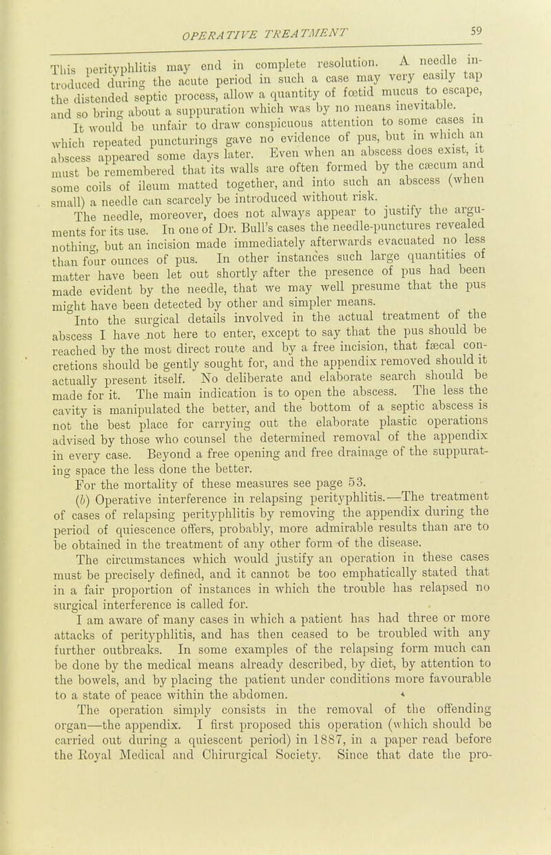 This perityphlitis may end in complete resolution. A needle in- broduced during the acute period in such a case may very easily tap Zdistended septic process, allow a quantity of foetid mucus to escape, and so bring about a suppuration which was by no means inevitable. _ It would be unfair to draw conspicuous attention to some cases in which repeated puncturings gave no evidence of pus, but m which an abscess appeared some days later. Even when an abscess does exist, it must be remembered that its walls are often formed by the caecum and some coils of ileum matted together, and into such an abscess (when small) a needle can scarcely be introduced without risk. The needle, moreover, does not always appear to justify the argu- ments for its use. In one of Dr. Bull's cases the needle-punctures revealed nothing but an incision made immediately afterwards evacuated no less than four ounces of pus. In other instances such large quantities of matter have been let out shortly after the presence of pus had been made evident by the needle, that we may well presume that the pus might have been detected by other and simpler means. °Into the surgical details involved in the actual treatment of the abscess I have not here to enter, except to say that the pus should be reached by the most direct route and by a free incision, that faecal con- cretions should be gently sought for, and the appendix removed should it actually present itself. No deliberate and elaborate search should be made for it. The main indication is to open the abscess. The less the cavity is manipulated the better, and the bottom of a septic abscess is not the best place for carrying out the elaborate plastic operations advised by those who counsel the determined removal of the appendix in every case. Beyond a free opening and free drainage of the suppurat- ing space the less done the better. For the mortality of these measures see page 53. (b) Operative interference in relapsing perityphlitis.—The treatment of cases of relapsing perityphlitis by removing the appendix during the period of quiescence offers, probably, more admirable results than are to be obtained in the treatment of any other form of the disease. The circumstances which would justify an operation in these cases must be precisely defined, and it cannot be too emphatically stated that in a fair proportion of instances in which the trouble has relapsed no surgical interference is called for. I am aware of many cases in which a patient has had three or more attacks of perityphlitis, and has then ceased to be troubled with any further outbreaks. In some examples of the relapsing form much can be done by the medical means already described, by diet, by attention to the bowels, and by placing the patient under conditions more favourable to a state of peace within the abdomen. * The operation simply consists in the removal of the offending organ—the appendix. I first proposed this operation (which should be carried out during a quiescent period) in 1887, in a paper read before the Royal Medical and Chirurgical Society. Since that date the pro-