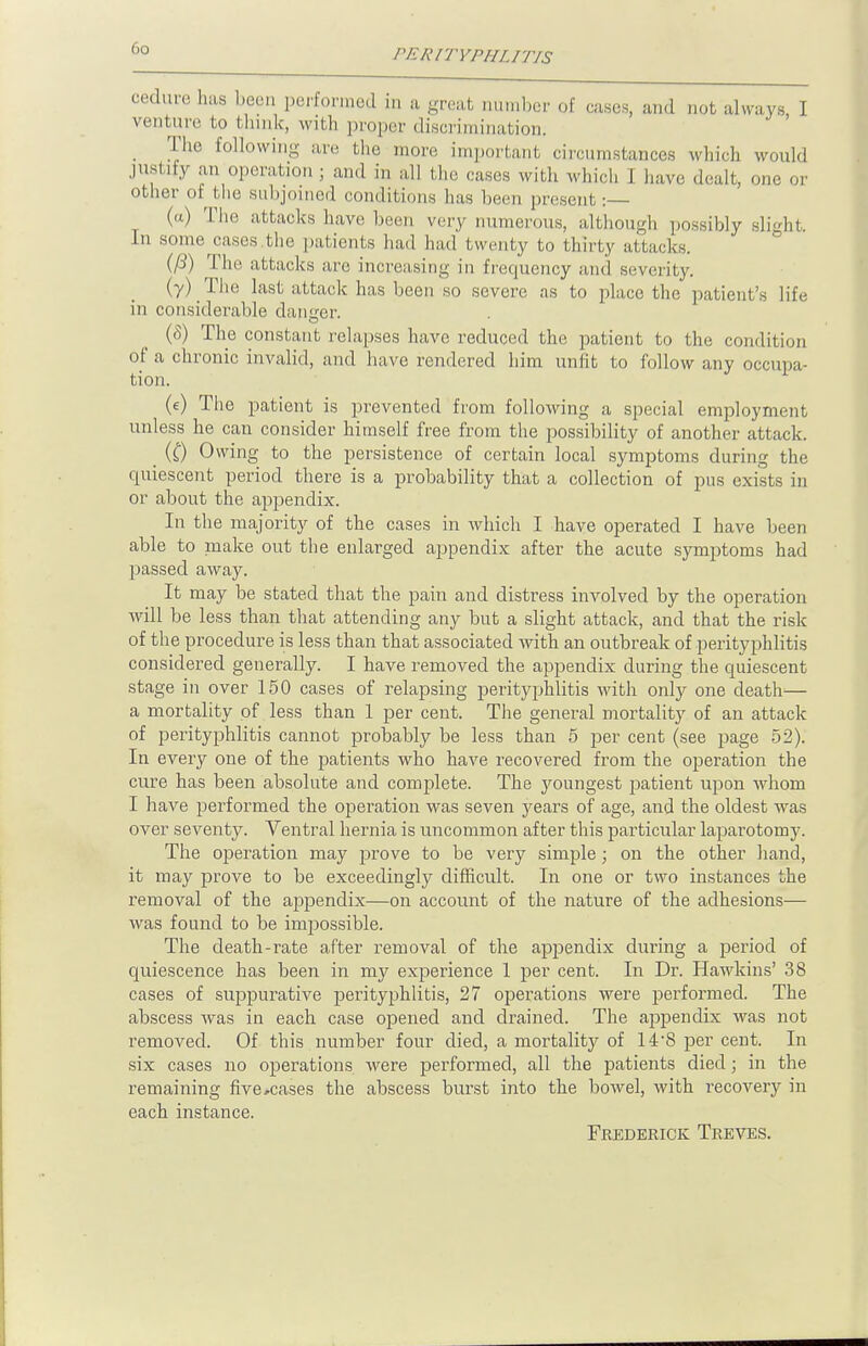 oeduce has been performed in a great number of cases, and not always, I venture to Hunk, with proper discrimination. . The following are the more important circumstances which would justify an operation ; and in all the cases with which I have dealt, one or other of the subjoined conditions has been present :— (a) The attacks have been very numerous, although possibly slight. In some cases .the patients had had twenty to thirty attacks. (/3) The attacks are increasing in frequency and severity. (7) The last attack has been so severe as to place the patient's life in considerable danger. (8) The constant relapses have reduced the patient to the condition of a chronic invalid, and have rendered him unfit to follow any occupa- tion. (e) The patient is prevented from following a special employment unless he can consider himself free from the possibility of another attack. _ (0 Owing to the persistence of certain local symptoms during the quiescent period there is a probability that a collection of pus exists in or about the appendix. In the majority of the cases in which I have operated I have been able to make out the enlarged appendix after the acute symptoms had passed away. It may be stated that the pain and distress involved by the operation will be less than that attending any but a slight attack, and that the risk of the procedure is less than that associated Avith an outbreak of perityphlitis considered generally. I have removed the appendix during the quiescent stage in over 150 cases of relapsing perityphlitis with only one death'— a mortality of less than 1 per cent. The general mortality of an attack of perityphlitis cannot probably be less than 5 per cent (see page 52). In every one of the patients who have recovered from the operation the cure has been absolute and complete. The youngest patient upon whom I have performed the operation was seven years of age, and the oldest was over seventy. Ventral hernia is uncommon after this particular laparotomy. The operation may prove to be very simple; on the other hand, it may prove to be exceedingly difficult. In one or two instances the removal of the appendix—on account of the nature of the adhesions— was found to be impossible. The death-rate after removal of the appendix during a period of quiescence has been in my experience 1 per cent. In Dr. Hawkins' 38 cases of suppurative perityphlitis, 27 operations were performed. The abscess was in each case opened and drained. The appendix was not removed. Of this number four died, a mortality of 14-8 per cent. In six cases no operations were performed, all the patients died j in the remaining five .cases the abscess burst into the bowel, with recovery in each instance. Frederick Treves.