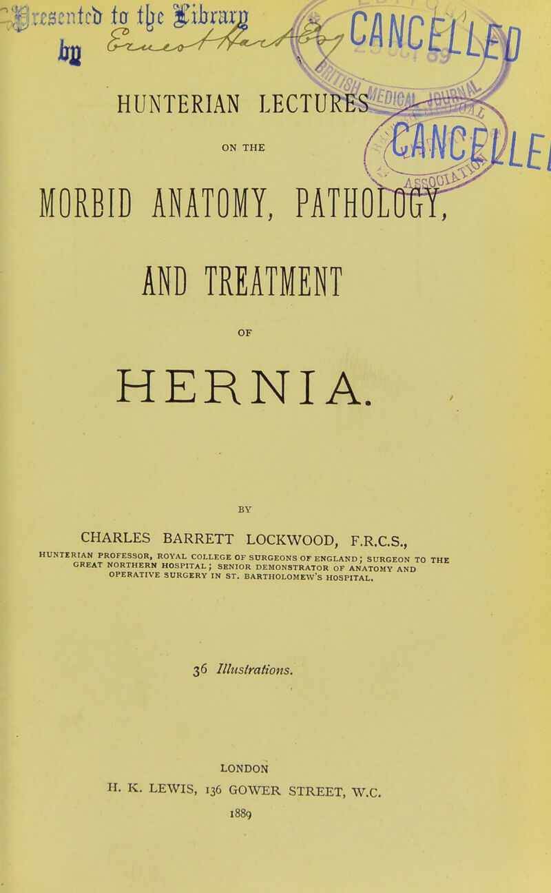 ON THE MORBID ANATOMY, PATHO AND TREATMENT OF HERNIA. BY CHARLES BARRETT LOCKWOOD, F.R.C.S., HUNTERIAN PROFESSOR, ROYAL COLLEGE OF SURGEONS OF ENGLAND : SURGEON TO THE GREAT NORTHERN HOSPITAL ; SENIOR DEMONSTRATOR OF ANATOMY AND OPERATIVE SURGERY IN ST. BARTHOLOMEW'S HOSPITAL, 36 Illustrations. LONDON H. K. LEWIS, 136 GOWER STREET, W.C. 1889