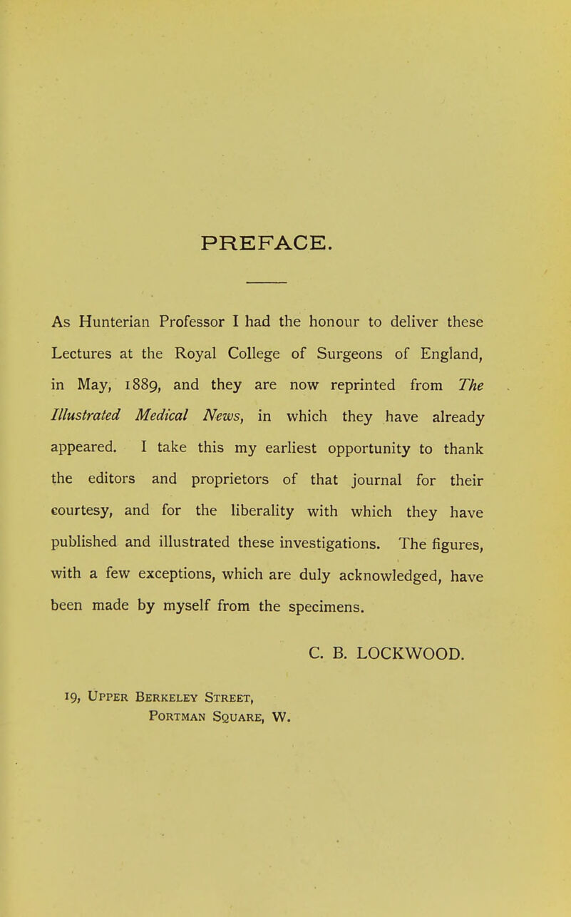 PREFACE. As Hunterian Professor I had the honour to deliver these Lectures at the Royal College of Surgeons of England, in May, 1889, and they are now reprinted from The Illustrated Medical News, in which they have already appeared. I take this my earliest opportunity to thank the editors and proprietors of that journal for their courtesy, and for the liberality with which they have published and illustrated these investigations. The figures, with a few exceptions, which are duly acknowledged, have been made by myself from the specimens. C. B. LOCKWOOD. 19, Upper Berkeley Street, PoRTMAN Square, W.