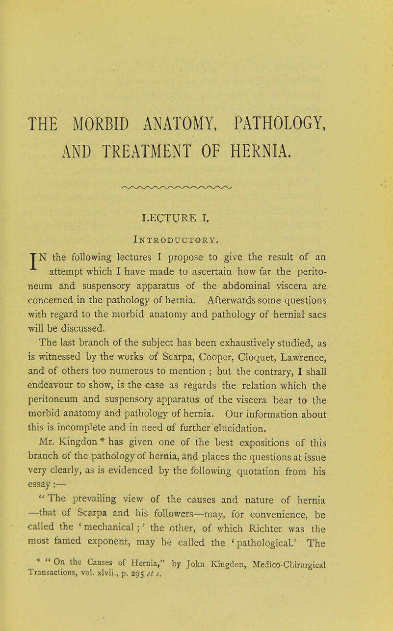 THE MORBID ANATOMY, PATHOLOGY, AND TREATMENT OF HERNIA. LECTURE I. Introductory. TN the following lectures I propose to give the result of an attempt which I have made to ascertain how far the perito- neum and suspensory apparatus of the abdominal viscera are concerned in the pathology of hernia. Afterwards some questions with regard to the morbid anatomy and pathology of hernial sacs will be discussed. The last branch of the subject has been exhaustively studied, as is witnessed by the works of Scarpa, Cooper, Cloquet, Lawrence, and of others too numerous to mention ; but the contrary, I shall endeavour to show, is the case as regards the relation which the peritoneum and suspensory apparatus of the viscera bear to the morbid anatomy and pathology of hernia. Our information about this is incomplete and in need of further elucidation. Mr. Kingdon * has given one of the best expositions of this branch of the pathology of hernia, and places the questions at issue very clearly, as is evidenced by the following quotation from his essay:— The prevailing view of the causes and nature of hernia —that of Scarpa and his followers—may, for convenience, be called the ' mechanical;' the other, of which Richter was the most famed exponent, may be called the 'pathological.' The *  On the Causes of Hernia, by John Kingdon, Medico-Chirurgical Transactions, vol. xlvii., p. 295 et s.