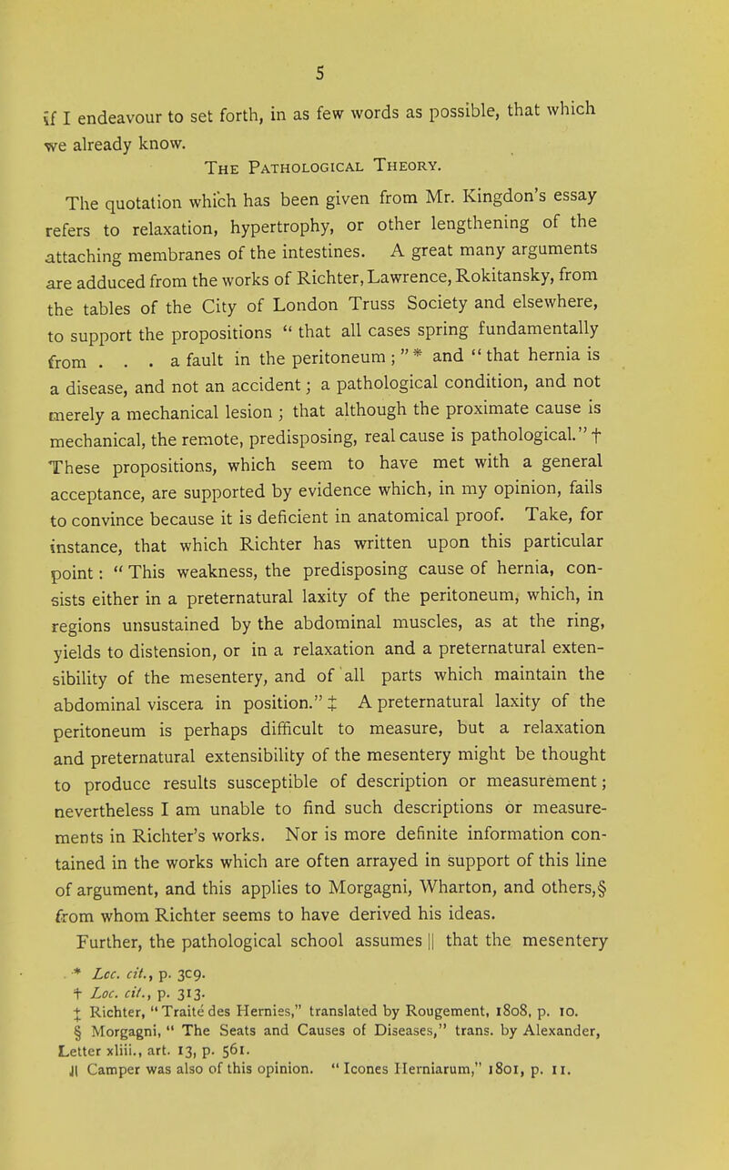 if I endeavour to set forth, in as few words as possible, that which we already know. The Pathological Theory. The quotation which has been given from Mr. Kingdon's essay refers to relaxation, hypertrophy, or other lengthening of the attaching membranes of the intestines. A great many arguments are adduced from the works of Richter, Lawrence, Rokitansky, from the tables of the City of London Truss Society and elsewhere, to support the propositions  that all cases spring fundamentally from . . . a fault in the peritoneum * and  that hernia is a disease, and not an accident; a pathological condition, and not merely a mechanical lesion ; that although the proximate cause is mechanical, the remote, predisposing, real cause is pathological. f These propositions, which seem to have met with a general acceptance, are supported by evidence which, in my opinion, fails to convince because it is deficient in anatomical proof. Take, for instance, that which Richter has written upon this particular point:  This weakness, the predisposing cause of hernia, con- sists either in a preternatural laxity of the peritoneum, which, in regions unsustained by the abdominal muscles, as at the ring, yields to distension, or in a relaxation and a preternatural exten- sibility of the mesentery, and of all parts which maintain the abdominal viscera in position. J A preternatural laxity of the peritoneum is perhaps difficult to measure, but a relaxation and preternatural extensibility of the mesentery might be thought to produce results susceptible of description or measurement; nevertheless I am unable to find such descriptions or measure- ments in Richter's works. Nor is more definite information con- tained in the works which are often arrayed in support of this line of argument, and this applies to Morgagni, Wharton, and others,§ from whom Richter seems to have derived his ideas. Further, the pathological school assumes || that the mesentery * Lcc. cit., p. 3C9. t Loc. cit., p. 313. + Richter, Traitedes Hernies, translated by Rougement, 1808, p. 10. § Morgagni,  The Seats and Causes of Diseases, trans, by Alexander, Letter xliii., art. 13, p. 561. Jl Camper was also of this opinion.  Icones Ilerniarum, 1801, p. 11.