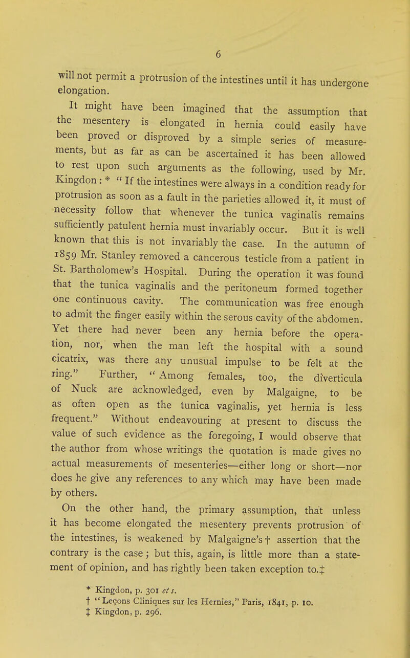 will not permit a protrusion of the intestines until it has undergone elongation. It might have been imagined that the assumption that the mesentery is elongated in hernia could easily have been proved or disproved by a simple series of measure- ments, but as far as can be ascertained it has been allowed to^ rest upon such arguments as the following, used by Mr. Kmgdon: * « If the intestines were always in a condition ready for protrusion as soon as a fault in the parieties allowed it, it must of necessity follow that whenever the tunica vaginalis remains sufficiently patulent hernia must invariably occur. But it is well known that this is not invariably the case. In the autumn of 1859 Mr. Stanley removed a cancerous testicle from a patient in St. Bartholomew's Hospital. During the operation it was found that the tunica vaginalis and the peritoneum formed together one continuous cavity. The communication was free enough to admit the finger easily within the serous cavity of the abdomen. Yet there had never been any hernia before the opera- tion, ^ nor, when the man left the hospital with a sound cicatrix, was there any unusual impulse to be felt at the ring. Further, Among females, too, the diverticula of Nuck are acknowledged, even by Malgaigne, to be as often open as the tunica vaginalis, yet hernia is less frequent. Without endeavouring at present to discuss the value of such evidence as the foregoing, I would observe that the author from whose writings the quotation is made gives no actual measurements of mesenteries—either long or short—nor does he give any references to any which may have been made by others. On the other hand, the primary assumption, that unless it has become elongated the mesentery prevents protrusion of the intestines, is weakened by Malgaigne's f assertion that the contrary is the case; but this, again, is little more than a state- ment of opinion, and has rightly been taken exception to.t * Kingdon, p. 301 ei s. t LeQons Cliniques sur les Hernies, Paris, 1841, p. 10. X Kingdon, p. 296.