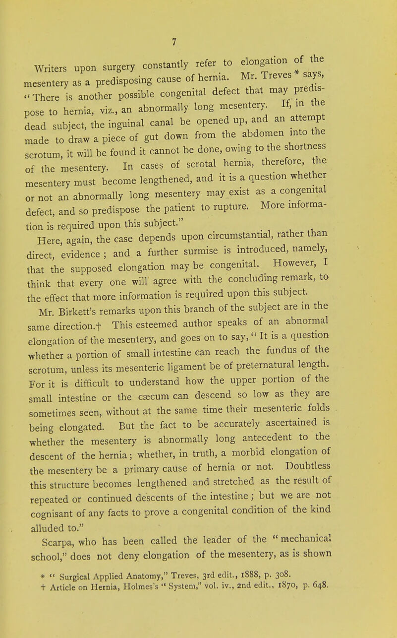 Writers upon surgery constantly refer to elongation of the mesentery as a predisposing cause of hernia. Mr. Treves says, .'There is another possible congenital defect that may predis- pose to hernia, viz., an abnormally long mesentery If. m the dead subject, the inguinal canal be opened up, and an atternpt made to draw a piece of gut down from the abdomen into the scrotum, it will be found it cannot be done, owing to the shortness of the mesentery. In cases of scrotal hernia, therefore the mesentery must become lengthened, and it is a question whether or not an abnormally long mesentery may exist as a congenital defect, and so predispose the patient to rupture. More informa- tion is required upon this subject. Here, again, the case depends upon circumstantial, rather than direct, evidence ; and a further surmise is introduced, namely, that the supposed elongation may be congenital. However, I think that every one will agree with the concluding remark, to the effect that more information is required upon this subject. Mr. Birkett's remarks upon this branch of the subject are in the same direction.f This esteemed author speaks of an abnormal elongation of the mesentery, and goes on to say,  It is a question whether a portion of small intestine can reach the fundus of the scrotum, unless its mesenteric ligament be of preternatural length. For it is difficult to understand how the upper portion of the small intestine or the c^cum can descend so low as they are sometimes seen, without at the same time their mesenteric folds being elongated. But the fact to be accurately ascertained is whether the mesentery is abnormally long antecedent to the descent of the hernia; whether, in truth, a morbid elongation of the mesentery be a primary cause of hernia or not. Doubtless this structure becomes lengthened and stretched as the result of repeated or continued descents of the intestine; but we are not cognisant of any facts to prove a congenital condition of the kind alluded to. Scarpa, who has been called the leader of the  mechanical school, does not deny elongation of the mesentery, as is shown * «< ' -• Surgical Applied Anatomy, Treves, 3rd edit., 1S88, p. 308. t Article on Hernia, Holmes's '* System, vol. iv., 2nd edit., 1870, p. 648.