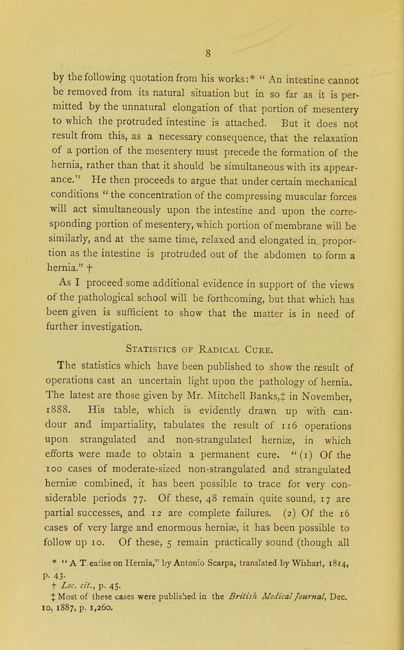 by the following quotation from his works:*  An intestine cannot be removed from its natural situation but in so far as it is per- mitted by the unnatural elongation of that portion of mesentery to which the protruded intestine is attached. But it does not result from this, as a necessary consequence, that the relaxation of a portion of the mesentery must precede the formation of the hernia, rather than that it should be simultaneous with its appear- ance. He then proceeds to argue that under certain mechanical conditions  the concentration of the compressing muscular forces will act simultaneously upon the intestine and upon the corre- sponding portion of mesentery, which portion of membrane will be similarly, and at the same time, relaxed and elongated in propor- tion as the intestine is protruded out of the abdomen to form a hernia. f As I proceed some additional evidence in support of the views of the pathological school will be forthcoming, but that which has been given is sufficient to show that the matter is in need of further investigation. Statistics of Radical Cure. The statistics which have been pubHshed to show the result of operations cast an uncertain light upon the pathology of hernia. The latest are those given by Mr. Mitchell Banks,t in November, 1888. His table, which is evidently drawn up with can- dour and impartiahty, tabulates the result of 116 operations upon strangulated and non-strangulated hernise, in which efforts were made to obtain a permanent cure.  (i) Of the 100 cases of moderate-sized non-strangulated and strangulated herniae combined, it has been possible to trace for very con- siderable periods 77. Of these, 48 remain quite sound, 17 are partial successes, and 12 are complete failures. (2) Of the 16 cases of very large and enormous hernias, it has been possible to follow up 10. Of these, 5 remain practically sound (though all *  A T.eatise on Hernia, by Antonio Scarpa, translated by Wishart, 1814, P- 43- t Loc. cit., p. 45. X Most of these cases were published in the British Medical lournal, Dec. 10, 1887, p. 1,260.