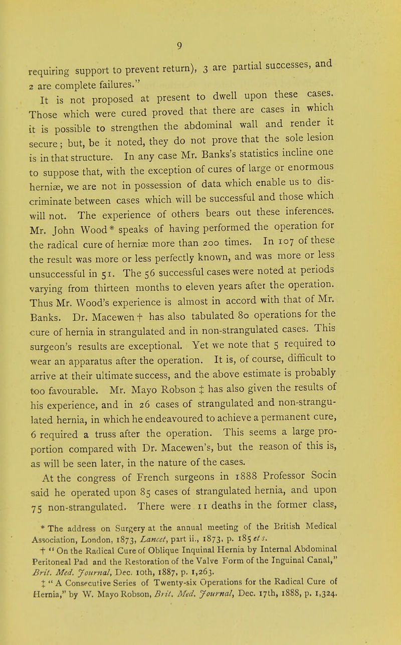 requiring support to prevent return), 3 are partial successes, and 2 are complete failures. It is not proposed at present to dwell upon these cases. Those which were cured proved that there are cases in which it is possible to strengthen the abdominal wall and render it secure; but, be it noted, they do not prove that the sole lesion is in that structure. In any case Mr. Banks's statistics incline one to suppose that, with the exception of cures of large or enormous hernia, we are not in possession of data which enable us to dis- criminate between cases which will be successful and those which will not. The experience of others bears out these inferences. Mr. John Wood* speaks of having performed the operation for the radical cure of herniae more than 200 times. In 107 of these the result was more or less perfectly known, and was more or less unsuccessful in 51. The 56 successful cases were noted at periods varying from thirteen months to eleven years after the operation. Thus Mr. Wood's experience is almost in accord with that of Mr. Banks. Dr. Macewen f has also tabulated 80 operations for the cure of hernia in strangulated and in non-strangulated cases. This surgeon's results are exceptional. Yet we note that 5 required to wear an apparatus after the operation. It is, of course, difficult to arrive at their ultimate success, and the above estimate is probably too favourable. Mr. Mayo Robson t has also given the results of his experience, and in 26 cases of strangulated and non-strangu- lated hernia, in which he endeavoured to achieve a permanent cure, 6 required a truss after the operation. This seems a large pro- portion compared with Dr. Macewen's, but the reason of this is, as will be seen later, in the nature of the cases. At the congress of French surgeons in 1888 Professor Socin said he operated upon 85 cases of strangulated hernia, and upon 75 non-strangulated. There were 11 deaths in the former class, * The address on Surgery at the annual meeting of the British Medical Association, London, 1873, Lancet, pirt ii., 1873, p. 185 et s. t  On the Radical Cure of Oblique Inquinal Hernia by Internal Abdominal Peritoneal Pad and the Restoration of the Valve Form of the Inguinal Canal, Brit. Med. Jouriial, Dec. lOth, 1887, p. 1,263. +  A Consecutive Series of Twenty-six Operations for the Radical Cure of