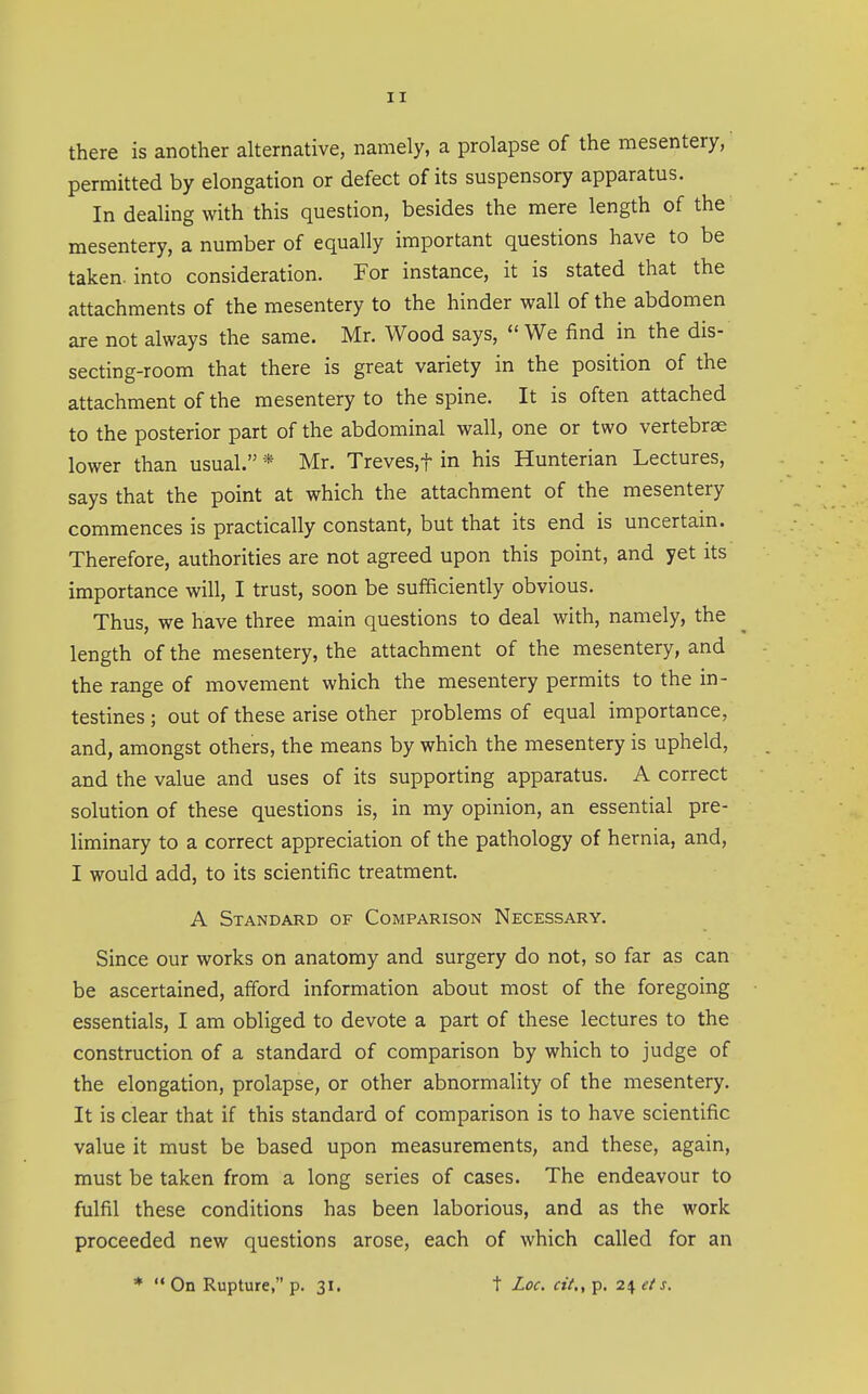 there is another alternative, namely, a prolapse of the mesentery, permitted by elongation or defect of its suspensory apparatus. In dealing with this question, besides the mere length of the mesentery, a number of equally important questions have to be taken, into consideration. For instance, it is stated that the attachments of the mesentery to the hinder wall of the abdomen are not always the same. Mr. Wood says, We find in the dis- secting-room that there is great variety in the position of the attachment of the mesentery to the spine. It is often attached to the posterior part of the abdominal wall, one or two vertebrae lower than usual. * Mr. Treves,t in his Hunterian Lectures, says that the point at which the attachment of the mesentery commences is practically constant, but that its end is uncertain. Therefore, authorities are not agreed upon this point, and yet its importance will, I trust, soon be sufficiently obvious. Thus, we have three main questions to deal with, namely, the length of the mesentery, the attachment of the mesentery, and the range of movement which the mesentery permits to the in- testines ; out of these arise other problems of equal importance, and, amongst others, the means by which the mesentery is upheld, and the value and uses of its supporting apparatus. A correct solution of these questions is, in my opinion, an essential pre- liminary to a correct appreciation of the pathology of hernia, and, I would add, to its scientific treatment. A Standard of Comparison Necessary. Since our works on anatomy and surgery do not, so far as can be ascertained, aiford information about most of the foregoing essentials, I am obliged to devote a part of these lectures to the construction of a standard of comparison by which to judge of the elongation, prolapse, or other abnormality of the mesentery. It is clear that if this standard of comparison is to have scientific value it must be based upon measurements, and these, again, must be taken from a long series of cases. The endeavour to fulfil these conditions has been laborious, and as the work proceeded new questions arose, each of which called for an *  On Rupture, p. 31. t Loc. cit., p. 24 et s.