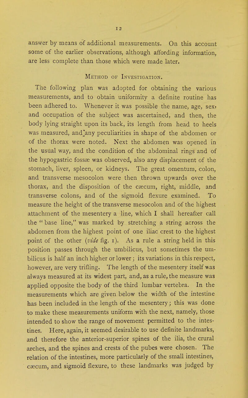 answer by means of additional measurements. On this account some of the earlier observations, although affording information, are less complete than those which were made later. Method of Investigation. The following plan was adopted for obtaining the various measurements, and to obtain uniformity a definite routine has been adhered to. Whenever it was possible the name, age, sex> and occupation of the subject was ascertained, and then, the body lying straight upon its back, its length from head to heels was measured, and^any peculiarities in shape of the abdomen or of the thorax were noted. Next the abdomen was opened in the usual way, and the condition of the abdominal rings and of the hypogastric fossae was observed, also any displacement of the stomach, liver, spleen, or kidneys. The great omentum, colon, and transverse mesocolon were then thrown upwards over the thorax, and the disposition of the caecum, right, middle, and transverse colons, and of the sigmoid flexure examined. To measure the height of the transverse mesocolon and of the highest attachment of the mesentery a line, which I shall hereafter call the  base line, was marked by stretching a string across the abdomen from the highest point of one iliac crest to the highest point of the other {xnde fig. i). As a rule a string held in this position passes through the umbilicus, but sometimes the um- bilicus is half an inch higher or lower; its variations in this respect, however, are very trifling. The length of the mesentery itself was always measured at its widest part, and, as a rule, the measure was applied opposite the body of the third lumbar vertebra. In the measurements which are given below the width of the intestine has been included in the length of the mesentery; this was done to make these measurements uniform with the next, namely, those intended to show the range of movement permitted to the intes- tines. Here, again, it seemed desirable to use definite landmarks, and therefore the anterior-superior spines of the ilia, the crural arches, and the spines and crests of the pubes were chosen. The relation of the intestines, more particularly of the small intestines, caecum, and sigmoid flexure, to these landmarks was judged by