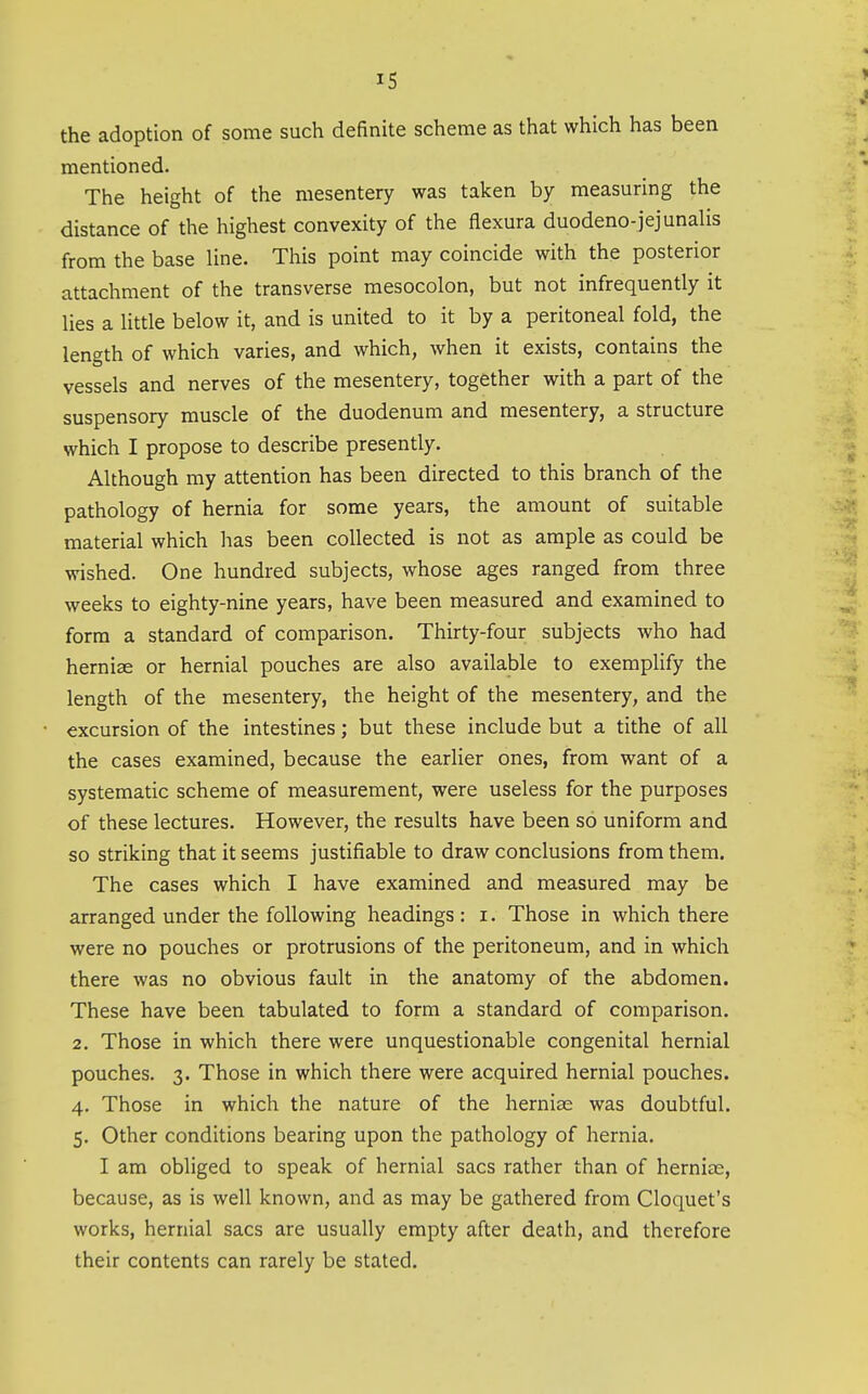 the adoption of some such definite scheme as that which has been mentioned. The height of the mesentery was taken by measuring the distance of the highest convexity of the flexura duodeno- jejunalis from the base line. This point may coincide with the posterior attachment of the transverse mesocolon, but not infrequently it lies a little below it, and is united to it by a peritoneal fold, the length of which varies, and which, when it exists, contains the vessels and nerves of the mesentery, together with a part of the suspensory muscle of the duodenum and mesentery, a structure which I propose to describe presently. Although my attention has been directed to this branch of the pathology of hernia for some years, the amount of suitable material which has been collected is not as ample as could be wished. One hundred subjects, whose ages ranged from three weeks to eighty-nine years, have been measured and examined to form a standard of comparison. Thirty-four subjects who had herniee or hernial pouches are also available to exempHfy the length of the mesentery, the height of the mesentery, and the excursion of the intestines; but these include but a tithe of all the cases examined, because the earlier ones, from want of a systematic scheme of measurement, were useless for the purposes of these lectures. However, the results have been so uniform and so striking that it seems justifiable to draw conclusions from them. The cases which I have examined and measured may be arranged under the following headings : i. Those in which there were no pouches or protrusions of the peritoneum, and in which there was no obvious fault in the anatomy of the abdomen. These have been tabulated to form a standard of comparison. 2, Those in which there were unquestionable congenital hernial pouches. 3. Those in which there were acquired hernial pouches. 4. Those in which the nature of the herniae was doubtful. 5. Other conditions bearing upon the pathology of hernia. I am obliged to speak of hernial sacs rather than of herniae, because, as is well known, and as may be gathered from Cloquet's works, hernial sacs are usually empty after death, and therefore their contents can rarely be stated.