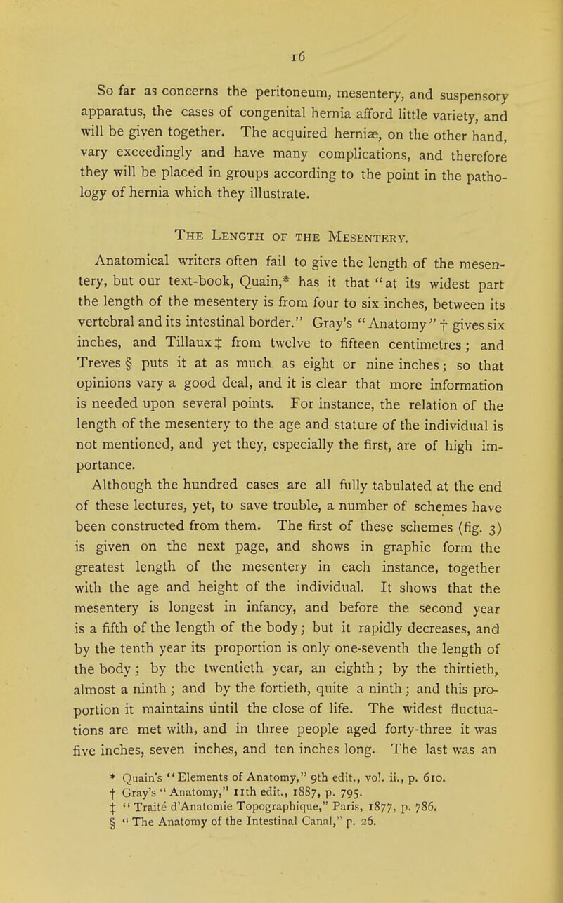 So far as concerns the peritoneum, mesentery, and suspensory apparatus, the cases of congenital hernia afford little variety, and will be given together. The acquired herniae, on the other hand, vary exceedingly and have many complications, and therefore they will be placed in groups according to the point in the patho- logy of hernia which they illustrate. The Length of the Mesentery. Anatomical writers often fail to give the length of the mesen- tery, but our text-book, Quain,* has it that at its widest part the length of the mesentery is from four to six inches, between its vertebral and its intestinal border. Gray's  Anatomy  f gives six inches, and TillauxJ from twelve to fifteen centimetres; and Treves § puts it at as much as eight or nine inches; so that opinions vary a good deal, and it is clear that more information is needed upon several points. For instance, the relation of the length of the mesentery to the age and stature of the individual is not mentioned, and yet they, especially the first, are of high im- portance. Although the hundred cases are all fully tabulated at the end of these lectures, yet, to save trouble, a number of schemes have been constructed from them. The first of these schemes (fig. 3) is given on the next page, and shows in graphic form the greatest length of the mesentery in each instance, together with the age and height of the individual. It shows that the mesentery is longest in infancy, and before the second year is a fifth of the length of the body; but it rapidly decreases, and by the tenth year its proportion is only one-seventh the length of the body ; by the twentieth year, an eighth; by the thirtieth, almost a ninth ; and by the fortieth, quite a ninth; and this pro- portion it maintains lintil the close of life. The widest fluctua- tions are met with, and in three people aged forty-three it was five inches, seven inches, and ten inches long. The last was an * Quain's Elements of Anatomy, 9th edit., vo!. ii., p. 610. t Gray's Anatomy, nth edit., 1887, p. 795. X Traite d'Anatomie Topographique, Paris, 1877, p. 786. §  The Anatomy of the Intestinal Canal, p. 26.