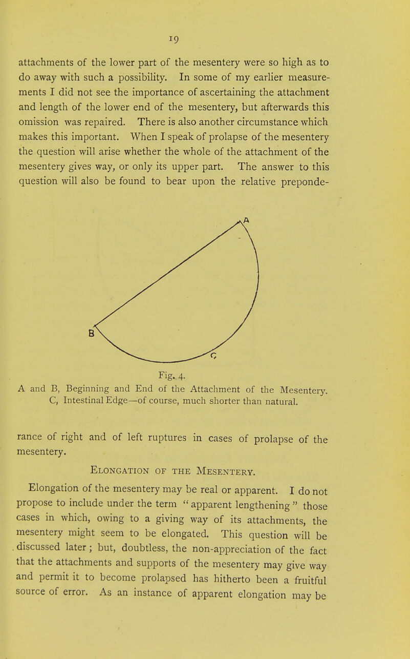 attachments of the lower part of the mesentery were so high as to do away with such a possibiHty. In some of my earlier measure- ments I did not see the importance of ascertaining the attachment and length of the lower end of the mesentery, but afterwards this omission was repaired. There is also another circumstance which makes this important. When I speak of prolapse of the mesentery the question will arise whether the whole of the attachment of the mesentery gives way, or only its upper part. The answer to this question will also be found to bear upon the relative preponde- Fig. 4. A and B, Beginning and End of the Attachment of the Mesentery. C, Intestinal Edge—of course, much shorter than natural. ranee of right and of left ruptures in cases of prolapse of the mesentery. Elongation of the Mesentery. Elongation of the mesentery may be real or apparent. I do not propose to include under the term  apparent lengthening  those cases in which, owing to a giving way of its attachments, the mesentery might seem to be elongated. This question will be . discussed later; but, doubtless, the non-appreciation of the fact that the attachments and supports of the mesentery may give way and permit it to become prolapsed has hitherto been a fruitful source of error. As an instance of apparent elongation may be