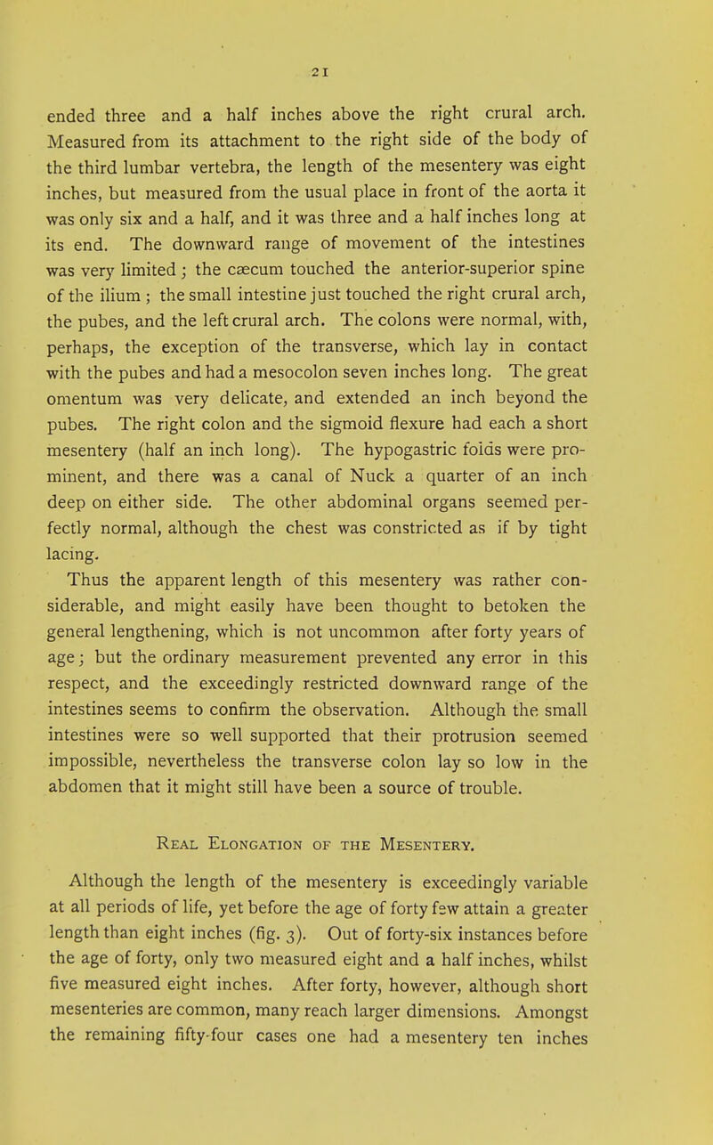 ended three and a half inches above the right crural arch. Measured from its attachment to the right side of the body of the third lumbar vertebra, the length of the mesentery was eight inches, but measured from the usual place in front of the aorta it was only six and a half, and it was three and a half inches long at its end. The downward range of movement of the intestines was very limited ; the caecum touched the anterior-superior spine of the ilium ; the small intestine just touched the right crural arch, the pubes, and the left crural arch. The colons were normal, with, perhaps, the exception of the transverse, which lay in contact with the pubes and had a mesocolon seven inches long. The great omentum was very delicate, and extended an inch beyond the pubes. The right colon and the sigmoid flexure had each a short mesentery (half an inch long). The hypogastric folds were pro- minent, and there was a canal of Nuck a quarter of an inch deep on either side. The other abdominal organs seemed per- fectly normal, although the chest was constricted as if by tight lacing. Thus the apparent length of this mesentery was rather con- siderable, and might easily have been thought to betoken the general lengthening, which is not uncommon after forty years of age; but the ordinary measurement prevented any error in this respect, and the exceedingly restricted downward range of the intestines seems to confirm the observation. Although the, small intestines were so well supported that their protrusion seemed impossible, nevertheless the transverse colon lay so low in the abdomen that it might still have been a source of trouble. Real Elongation of the Mesentery. Although the length of the mesentery is exceedingly variable at all periods of life, yet before the age of forty few attain a greater length than eight inches (fig, 3). Out of forty-six instances before the age of forty, only two measured eight and a half inches, whilst five measured eight inches. After forty, however, although short mesenteries are common, many reach larger dimensions. Amongst the remaining fifty-four cases one had a mesentery ten inches