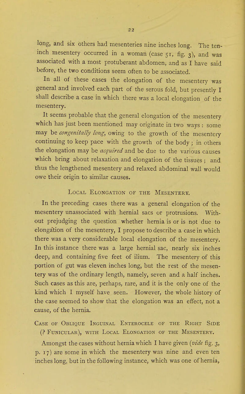 long, and six others had mesenteries nine inches long. The ten- inch mesentery occurred in a woman (case 51, fig. 3), and was associated with a most protuberant abdomen, and as I have said before, the two conditions seem often to be associated. In all of these cases the elongation of the mesentery was general and involved each part of the serous fold, but presently I shall describe a case in which there was a local elongation of the mesentery. It seems probable that the general elongation of the mesentery which has just been mentioned may originate in two ways : some may be congenitally long, owing to the growth of the mesentery continuing to keep pace with the growth of the body; in others the elongation may be acquired and be due to the various causes which bring about relaxation and elongation of the tissues ; and thus the lengthened mesentery and relaxed abdominal wall would owe their origin to similar causes. Local Elongation of the Mesentery. In the preceding cases there was a general elongation of the mesentery unassociated with hernial sacs or protrusions. With- out prejudging the question whether hernia is or is not due to elonga'tion of the mesentery, I propose to describe a case in which there was a very considerable local elongation of the mesentery. In this instance there was a large hernial sac, nearly six inches deep, and containing five feet of ilium. The mesentery of this portion of gut was eleven inches long, but the rest of the mesen- tery was of the ordinary length, namely, seven and a half inches. Such cases as this are, perhaps, rare, and it is the only one of the kind which I myself have seen. However, the whole history of the case seemed to show that the elongation was an effect, not a cause, of the hernia. Case of Oblique Inguinal Enterocele of the Right Side (? Funicular), with Local Elongation of the Mesentery. Amongst the cases without hernia which I have given {vide fig. 3, p. 17) are some in which the mesentery was nine and even ten inches long, but in the following instance, which was one of hernia.