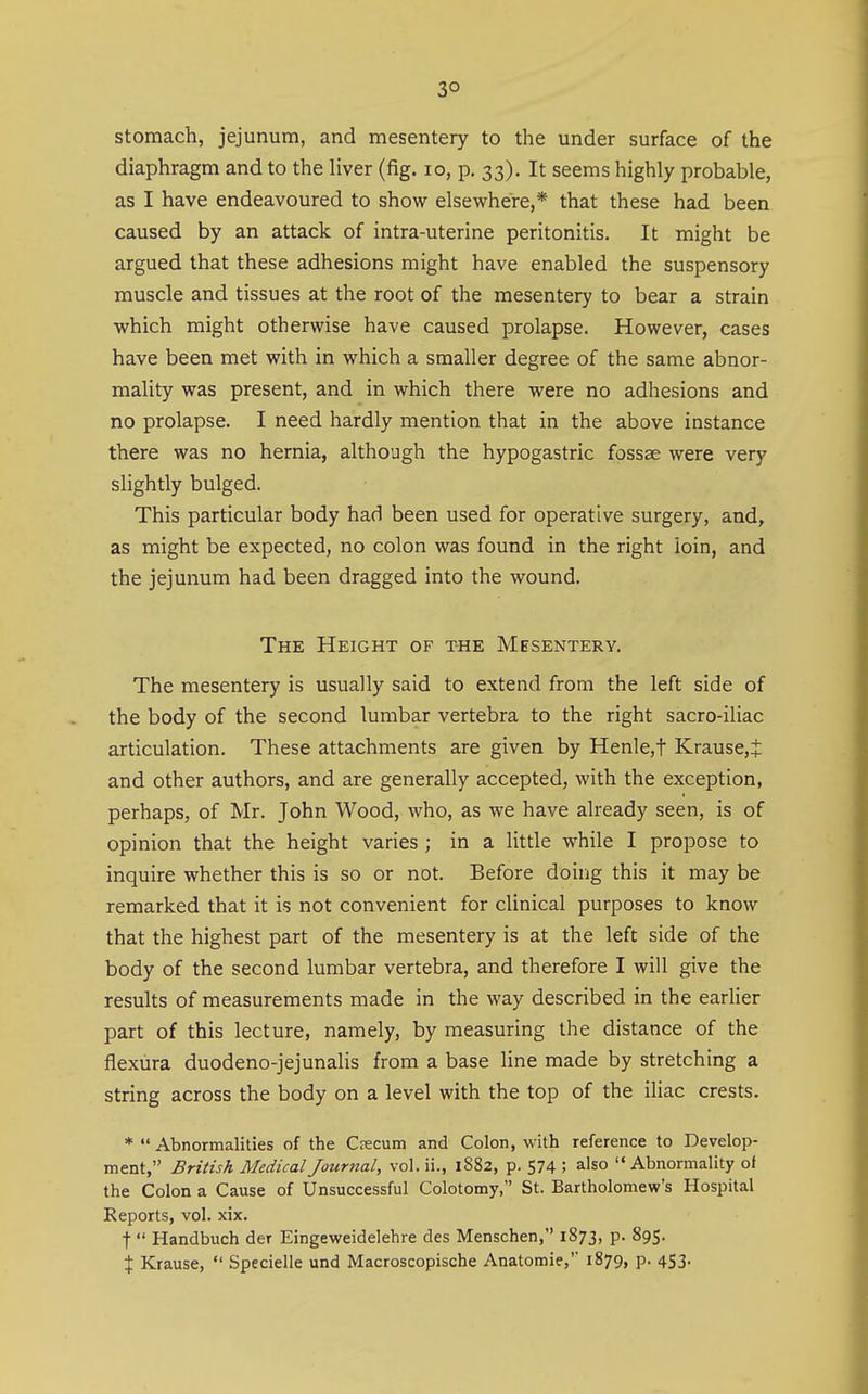 3° stomach, jejunum, and mesentery to the under surface of the diaphragm and to the liver (fig. lo, p. 33). It seems highly probable, as I have endeavoured to show elsewhere,* that these had been caused by an attack of intra-uterine peritonitis. It might be argued that these adhesions might have enabled the suspensory muscle and tissues at the root of the mesentery to bear a strain which might otherwise have caused prolapse. However, cases have been met with in which a smaller degree of the same abnor- mality was present, and in which there were no adhesions and no prolapse. I need hardly mention that in the above instance there was no hernia, although the hypogastric fossae were very slightly bulged. This particular body had been used for operative surgery, and, as might be expected, no colon was found in the right loin, and the jejunum had been dragged into the wound. The Height of the Mesentery. The mesentery is usually said to extend from the left side of the body of the second lumbar vertebra to the right sacro-iliac articulation. These attachments are given by Henle,t Krause,t and other authors, and are generally accepted, with the exception, perhaps, of Mr. John Wood, who, as we have already seen, is of opinion that the height varies ; in a little while I propose to inquire whether this is so or not. Before doirig this it may be remarked that it is not convenient for clinical purposes to know that the highest part of the mesentery is at the left side of the body of the second lumbar vertebra, and therefore I will give the results of measurements made in the way described in the earlier part of this lecture, namely, by measuring the distance of the flexura duodeno-jejunalis from a base line made by stretching a string across the body on a level with the top of the iliac crests. * Abnormalities of the Crecum and Colon, with reference to Develop- ment, British Medical Journal, vol. ii., 1882, p. 574 ; also Abnormality of the Colon a Cause of Unsuccessful Colotomy, St. Bartholomew's Hospital Reports, vol. xix. t Handbuch der Eingeweidelehre des Menschen, 1873, p. 895. X Krause, Specielle und Macroscopische Anatomie,' 1879, p. 453.