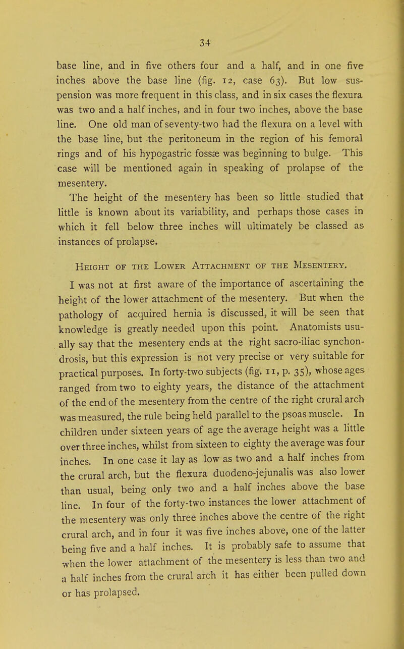 base line, and in five others four and a half, and in one five inches above the base line (fig. 12, case 63). But low sus- pension was more frequent in this class, and in six cases the flexura was two and a half inches, and in four two inches, above the base line. One old man of seventy-two had the flexura on a level with the base line, but the peritoneum in the region of his femoral rings and of his hypogastric fossae was beginning to bulge. This case will be mentioned again in speaking of prolapse of the mesentery. The height of the mesentery has been so little studied that little is known about its variability, and perhaps those cases in which it fell below three inches will ultimately be classed as instances of prolapse. Height of the Lower Attachment of the IvIesentery. I was not at first aware of the importance of ascertaining the height of the lower attachment of the mesentery. But when the pathology of acquired hernia is discussed, it will be seen that knowledge is greatly needed upon this point. Anatomists usu- ally say that the mesentery ends at the right sacro-iliac synchon- drosis, but this expression is not very precise or very suitable for practical purposes. In forty-two subjects (fig. 11, p. 35), whose ages ranged from two to eighty years, the distance of the attachment of the end of the mesentery from the centre of the right crural arch was measured, the rule being held parallel to the psoas muscle. In children under sixteen years of age the average height was a little over three inches, whilst from sixteen to eighty the average was four inches. In one case it lay as low as two and a half inches from the crural arch, but the flexura duodeno-jejunalis was also lower than usual, being only two and a half inches above the base line. In four of the forty-two instances the lower attachment of the mesentery was only three inches above the centre of the right crural arch, and in four it was five inches above, one of the latter being five and a half inches. It is probably safe to assume that when the lower attachment of the mesentery is less than two and a half inches from the crural arch it has either been pulled down or has prolapsed.