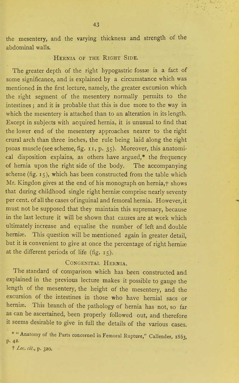 the mesentery, and the varying thickness and strength of the abdominal walls. Hernia of the Right Side. The greater depth of the right hypogastric fossae is a fact of some significance, and is explained by a circumstance which was mentioned in the first lecture, namely, the greater excursion which the right segment of the mesentery normally permits to the intestines ; and it is probable that this is due more to the way in which the mesentery is attached than to an alteration in its length. Except in subjects with acquired hernia, it is unusual to find that the lower end of the mesentery approaches nearer to the right crural arch than three inches, the rule being laid along the right psoas muscle (see scheme, fig. ii, p. 35). Moreover, this anatomi- cal disposition explains, as others have argued,* the frequency of hernia upon the right side of the body. The accompanying scheme (fig. 15), which has been constructed from the table which Mr. Kingdon gives at the end of his monograph on hernia,t shows that during childhood single right hernias comprise nearly seventy per cent, of all the cases of inguinal and femoral hernia. However, it must not be supposed that they maintain this supremacy, because in the last lecture it will be shown that causes are at work which ultimately increase and equalise the number of left and double hemiae. This question will be mentioned again in greater detail, but it is convenient to give at once the percentage of right hemiae at the different periods of life (fig. 15). Congenital Hernia. The standard of comparison which has been constructed and explained in the previous lecture makes it possible to gauge the length of the mesentery, the height of the mesentery, and the excursion of the intestines in those who have hernial sacs or herniae. This branch of the pathology of hernia has not, so far as can be ascertained, been properly followed out, and therefore it seems desirable to give in full the details of the various cases. *  Anatomy of the Parts concerned in Femoral Rupture, Callender, 1863 p. 42. ' t Loc. cit., p. 320.