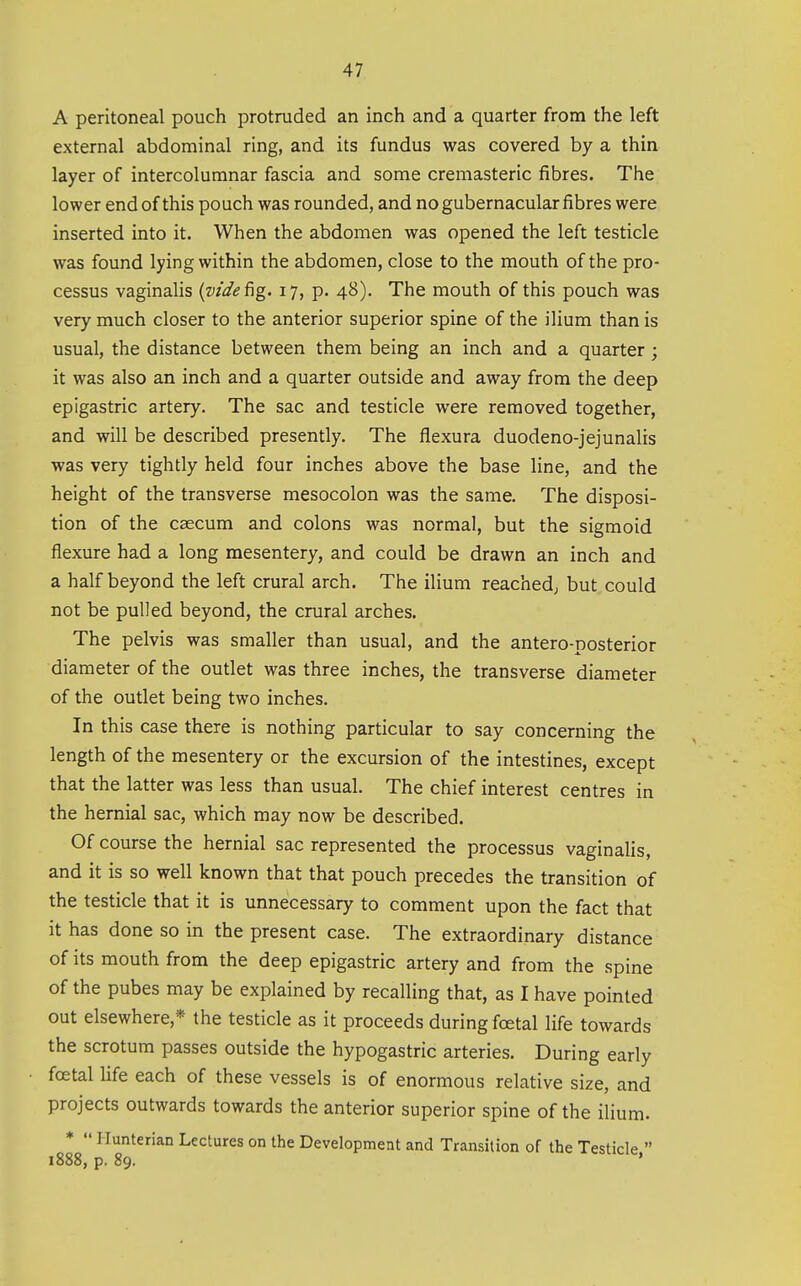A peritoneal pouch protruded an inch and a quarter from the left external abdominal ring, and its fundus was covered by a thin layer of intercolumnar fascia and some cremasteric fibres. The lower end of this pouch was rounded, and no gubernacular fibres were inserted into it. When the abdomen was opened the left testicle was found lying within the abdomen, close to the mouth of the pro- cessus vaginaHs {vide fig. 17, p. 48). The mouth of this pouch was very much closer to the anterior superior spine of the ilium than is usual, the distance between them being an inch and a quarter ; it was also an inch and a quarter outside and away from the deep epigastric artery. The sac and testicle were removed together, and will be described presently. The flexura duodeno-jejunalis was very tightly held four inches above the base line, and the height of the transverse mesocolon was the same. The disposi- tion of the caecum and colons was normal, but the sigmoid flexure had a long mesentery, and could be drawn an inch and a half beyond the left crural arch. The ilium reached; but could not be pulled beyond, the crural arches. The pelvis was smaller than usual, and the antero-posterior diameter of the outlet was three inches, the transverse diameter of the outlet being two inches. In this case there is nothing particular to say concerning the length of the mesentery or the excursion of the intestines, except that the latter was less than usual. The chief interest centres in the hernial sac, which may now be described. Of course the hernial sac represented the processus vaginalis, and it is so well known that that pouch precedes the transition of the testicle that it is unnecessary to comment upon the fact that it has done so in the present case. The extraordinary distance of its mouth from the deep epigastric artery and from the spine of the pubes may be explained by recalling that, as I have pointed out elsewhere,* the testicle as it proceeds during foetal life towards the scrotum passes outside the hypogastric arteries. During early foetal Ufe each of these vessels is of enormous relative size, and projects outwards towards the anterior superior spine of the ilium. * •' riunterian Lectures on the Development and Transition of the Testicle  1888, p. 89. '