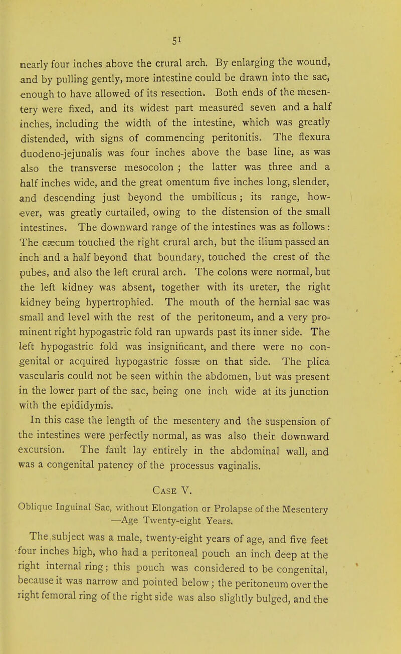 nearly four inches above the crural arch. By enlarging the wound, and by pulling gently, more intestine could be drawn into the sac, enough to have allowed of its resection. Both ends of the mesen- tery were fixed, and its widest part measured seven and a half inches, including the width of the intestine, which was greatly distended, with signs of commencing peritonitis. The flexura duodeno-jejunalis was four inches above the base line, as was also the transverse mesocolon ; the latter was three and a half inches wide, and the great omentum five inches long, slender, and descending just beyond the umbilicus; its range, how- ever, was greatly curtailed, owing to the distension of the small intestines. The downward range of the intestines was as follows : The caecum touched the right crural arch, but the ilium passed an inch and a half beyond that boundary, touched the crest of the pubes, and also the left crural arch. The colons were normal, but the left kidney was absent, together with its ureter, the right kidney being hypertrophied. The mouth of the hernial sac was small and level with the rest of the peritoneum, and a very pro- minent right hypogastric fold ran upwards past its inner side. The left hypogastric fold was insignificant, and there were no con- genital or acquired hypogastric fossae on that side. The plica vascularis could not be seen within the abdomen, but was present in the lower part of the sac, being one inch wide at its junction with the epididymis. In this case the length of the mesentery and the suspension of the intestines were perfectly normal, as was also their downward excursion. The fault lay entirely in the abdominal wall, and was a congenital patency of the processus vaginalis. Case V. Oblique Inguinal Sac, without Elongation or Prolapse of the Mesentery —Age Twenty-eight Years. The ,subject was a male, twenty-eight years of age, and five feet •four inches high, who had a peritoneal pouch an inch deep at the right internal ring; this pouch was considered to be congenital, because it was narrow and pointed below; the peritoneum over the right femoral ring of the right side was also slightly bulged, and the
