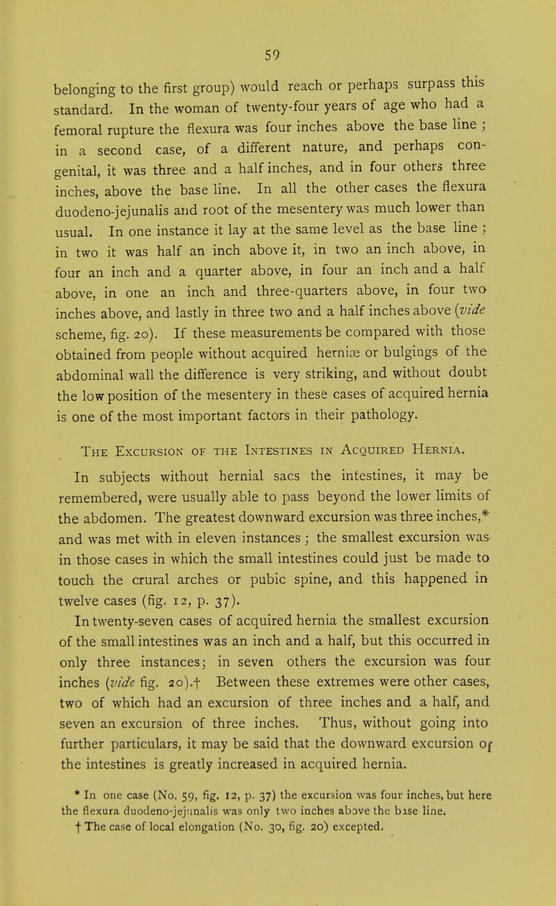 belonging to the first group) would reach or perhaps surpass this standard. In the woman of twenty-four years of age who had a femoral rupture the flexura was four inches above the base line ; in a second case, of a different nature, and perhaps con- genital, it was three and a half inches, and in four others three inches, above the base line. In all the other cases the flexura duodeno-jejunalis and root of the mesentery was much lower than usual. In one instance it lay at the same level as the base line ; in two it was half an inch above it, in two an inch above, in four an inch and a quarter above, in four an inch and a half above, in one an inch and three-quarters above, in four two inches above, and lastly in three two and a half inches above {vide scheme, fig. 20). If these measurements be compared with those obtained from people without acquired hernice or bulgings of the abdominal wall the difference is very striking, and without doubt the low position of the mesentery in these cases of acquired hernia is one of the most important factors in their pathology. The Excursion of the Intestines in Acquired Hernia. In subjects without hernial sacs the intestines, it may be remembered, were usually able to pass beyond the lower limits of the abdomen. The greatest downward excursion was three inches,* and was met with in eleven instances ; the smallest excursion was in those cases in which the small intestines could just be made to touch the crural arches or pubic spine, and this happened in twelve cases (fig. 12, p. 37). In twenty-seven cases of acquired hernia the smallest excursion of the small intestines was an inch and a half, but this occurred in only three instances; in seven others the excursion was four inches (vide fig. 2o).t Between these extremes were other cases, two of which had an excursion of three inches and a half, and seven an excursion of three inches. Thus, without going into further particulars, it may be said that the downward excursion Of the intestines is greatly increased in acquired hernia. * In one case (No. 59, fig. 12, p. 37) the excursion was four inches, but here the flexura duodeno-jejunalis was only two inches above the base line, t The case of local elongation (No. 30, fig. 20) excepted.