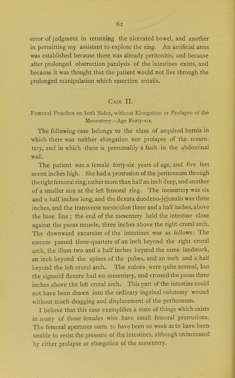 error of judgment in returning the ulcerated bowel, and another in permitting ray assistant to explore the ring. An artificial anus was established because there was already peritonitis, and because after prolonged obstruction paralysis of the intestines exists, and because it was thought that the patient would not live through the prolonged manipulation which resection entails. Case II. Femoral Pouches on both Sides, without Elongation or Prolapse of the Mesentery—Age Forty-six. The following case belongs to the class of acquired hernia in which there was neither elongation nor prolapse of the mesen- tery, and in which there is presumably a fault in the abdominal wall. The patient was a female forty-six years of age, and five feet seven inches high. She had a protrusion of the peritoneum through theright femoral ring, rather more than half an inch deep, and another of a smaller size at the left femoral ring. The mesentery was six and a half inches long, and the flexura duodeno-jejunalis was three inches, and the transverse mesocolon three and a half inches, above the base line ; the end of the mesentery held the intestine close against the psoas muscle, three inches above the right crural arch. The downward excursion of the intestines was as follows: The cfficum passed three-quarters of an inch beyond the right crural a,rch, the ilium two and a half inches beyond the same landmark, an inch beyond the spines of the pubes, and an inch and a half beyond the left crural arch. The colons were quite normal, but the sigmoid flexure had no mesentery, and crossed the psoas three inches above the left crural arch. This part of the intestine could not have been drawn into the ordinary inguinal colotomy wound without much dragging and displacement of the peritoneum. I believe that this case exemplifies a state of things which exists in many of those females who have small femoral protrusions. The femoral apertures seem to have been so weak as to have been unable to resist the pressure of the intestines, although unincreased by either prolapse or elongation of the mesentery.