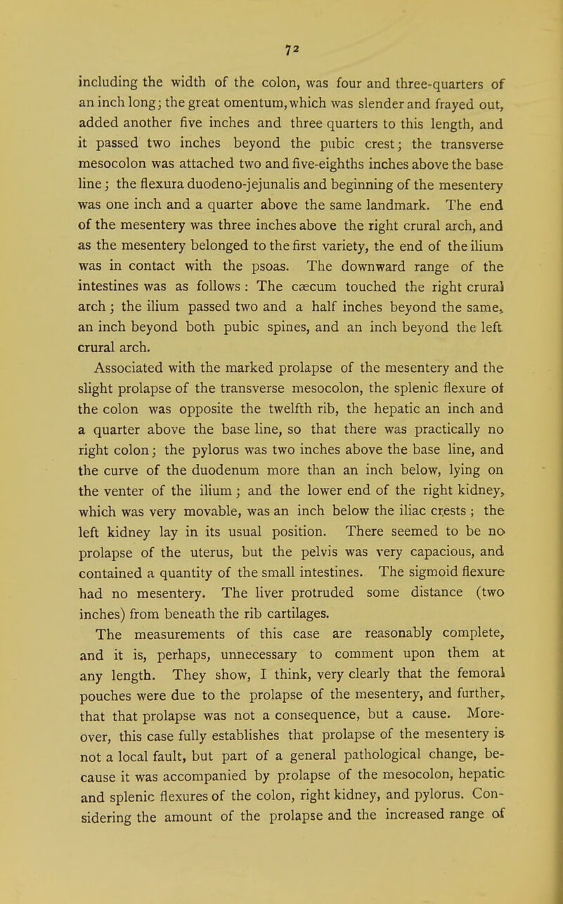 including the width of the colon, was four and three-quarters of an inch long; the great omentum, which was slender and frayed out, added another five inches and three quarters to this length, and it passed two inches beyond the pubic crest; the transverse mesocolon was attached two and five-eighths inches above the base line; the flexura duodeno-jejunalis and beginning of the mesentery was one inch and a quarter above the same landmark. The end of the mesentery was three inches above the right crural arch, and as the mesentery belonged to the first variety, the end of the ilium was in contact with the psoas. The downward range of the intestines was as follows : The caecum touched the right crurai arch ; the ilium passed two and a half inches beyond the same> an inch beyond both pubic spines, and an inch beyond the left crural arch. Associated with the marked prolapse of the mesentery and the slight prolapse of the transverse mesocolon, the splenic flexure oi the colon was opposite the twelfth rib, the hepatic an inch and a quarter above the base line, so that there was practically no right colon; the pylorus was two inches above the base line, and the curve of the duodenum more than an inch below, lying on the venter of the ilium; and the lower end of the right kidney, which was very movable, was an inch below the iHac cr,ests ; the left kidney lay in its usual position. There seemed to be no prolapse of the uterus, but the pelvis was very capacious, and contained a quantity of the small intestines. The sigmoid flexure had no mesentery. The liver protruded some distance (two inches) from beneath the rib cartilages. The measurements of this case are reasonably complete, and it is, perhaps, unnecessary to comment upon them at any length. They show, I think, very clearly that the femorai pouches were due to the prolapse of the mesentery, and further, that that prolapse was not a consequence, but a cause. More- over, this case fully establishes that prolapse of the mesentery is not a local fault, but part of a general pathological change, be- cause it was accompanied by prolapse of the mesocolon, hepatic and splenic flexures of the colon, right kidney, and pylorus. Con- sidering the amount of the prolapse and the increased range of