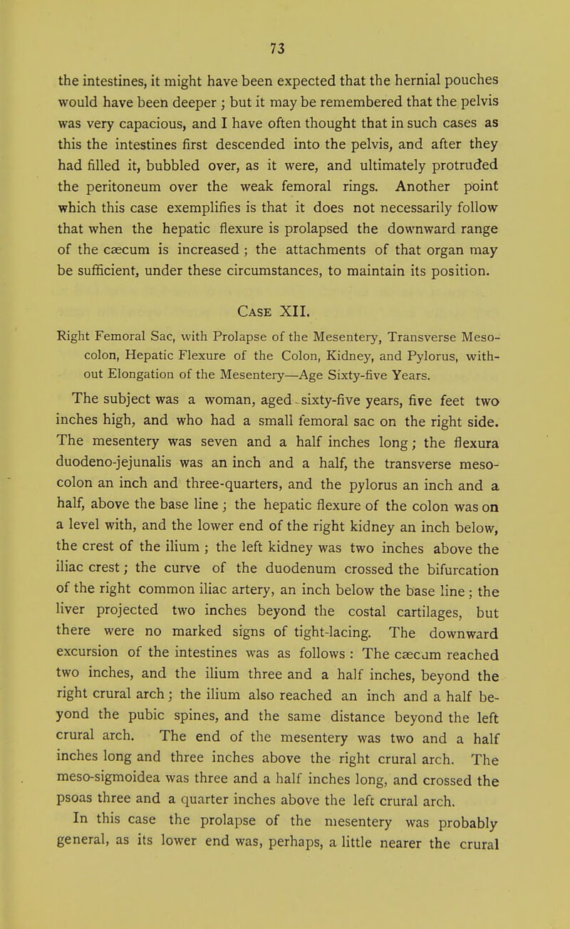 the intestines, it might have been expected that the hernial pouches would have been deeper ; but it may be remembered that the pelvis was very capacious, and I have often thought that in such cases as this the intestines first descended into the pelvis, and after they had filled it, bubbled over, as it were, and ultimately protruded the peritoneum over the weak femoral rings. Another point which this case exemplifies is that it does not necessarily follow that when the hepatic flexure is prolapsed the downward range of the caecum is increased ; the attachments of that organ may be sufficient^ under these circumstances, to maintain its position. Case XII. Right Femoral Sac, with Prolapse of the Mesentery, Transverse Meso- colon, Hepatic Flexure of the Colon, Kidney, and Pylorus, with- out Elongation of the Mesentery—Age Sixty-five Years. The subject was a woman, agedsixty-five years, five feet two inches high, and who had a small femoral sac on the right side. The mesentery was seven and a half inches long; the flexura duodeno-jejunalis was an inch and a half, the transverse meso- colon an inch and three-quarters, and the pylorus an inch and a half, above the base line; the hepatic flexure of the colon was on a level with, and the lower end of the right kidney an inch below, the crest of the iHum ; the left kidney was two inches above the iliac crest; the curve of the duodenum crossed the bifurcation of the right common iliac artery, an inch below the base line ; the liver projected two inches beyond the costal cartilages, but there were no marked signs of tight-lacing. The downward excursion of the intestines was as follows : The c^cum reached two inches, and the ilium three and a half inches, beyond the right crural arch; the ilium also reached an inch and a half be- yond the pubic spines, and the same distance beyond the left crural arch. The end of the mesentery was two and a half inches long and three inches above the right crural arch. The meso-sigmoidea was three and a half inches long, and crossed the psoas three and a quarter inches above the left crural arch. In this case the prolapse of the mesentery was probably general, as its lower end was, perhaps, a little nearer the crural