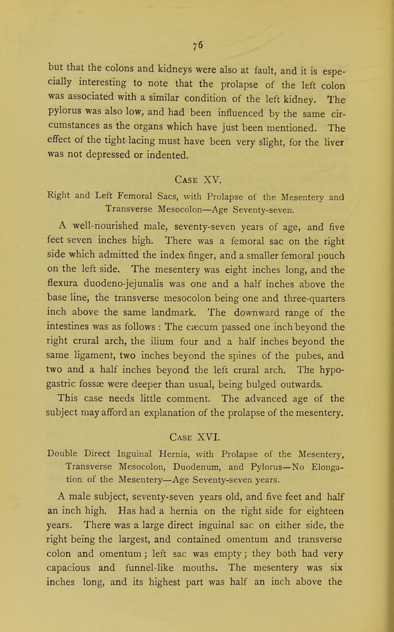 but that the colons and kidneys were also at fault, and it is espe- cially interesting to note that the prolapse of the left colon was associated with a similar condition of the left kidney. The pylorus was also low, and had been influenced by the same cir- cumstances as the organs which have just been mentioned. The eflFect of the tight-lacing must have been very slight, for the liver was not depressed or indented. Case XV. Right and Left Femoral Sacs, with Prolapse of the Mesentery and Transverse Mesocolon—Age Seventy-seven. A well-nourished male, seventy-seven years of age, and five feet seven inches high. There was a femoral sac on the right side which admitted the index- finger, and a smaller femoral pouch on the left side. The mesentery was eight inches long, and the flexura duodeno-jejunalis was one and a half inches above the base line, the transverse mesocolon being one and three-quarters inch above the same landmark. The downward range of the intestines was as follows : The caecum passed one inch beyond the right crural arch, the ilium four and a half inches beyond the same ligament, two inches beyond the spines of the pubes, and two and a half inches beyond the left crural arch. The hypo- gastric fossae were deeper than usual, being bulged outwards. This case needs little comment. The advanced age of the subject may afford an explanation of the prolapse of the mesentery. Case XVI, Double Direct Inguinal Hernia, with Prolapse of the Mesentery, Transverse Mesocolon, Duodenum, and Pylorus—No Elonga- tion of the Mesentery—Age Seventy-seven years. A male subject, seventy-seven years old, and five feet and half an inch high. Has had a hernia on the right side for eighteen years. There was a large direct inguinal sac on either side, the right being the largest, and contained omentum and transverse colon and omentum; left sac was empty; they both had very capacious and funnel-like mouths. The mesentery was six inches long, and its highest part was half an inch above the
