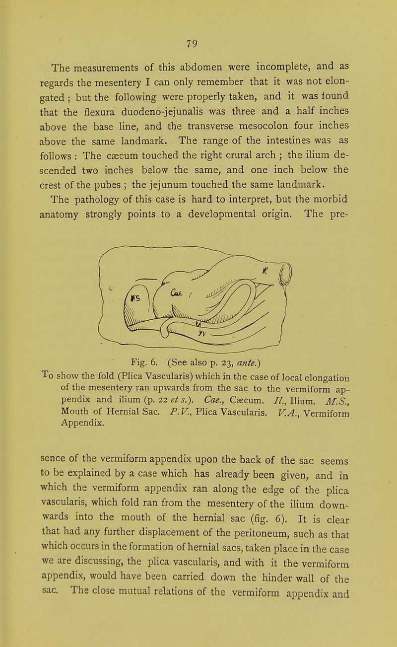 The measurements of this abdomen were incomplete, and as regards the mesentery I can only remember that it was not elon- gated ; but the following were properly taken, and it was found that the flexura duodeno-jejunalis was three and a half inches above the base line, and the transverse mesocolon four inches above the same landmark. The range of the intestines was as follows : The csecum touched the right crural arch ; the ilium de- scended two inches below the same, and one inch below the crest of the pubes ; the jejunum touched the same landmark. The pathology of this case is hard to interpret, but the morbid anatomy strongly points to a developmental origin. The pre- Fig. 6. (See also p. 23, ante^ To show the fold (Plica Vascularis) which in the case of local elongation of the mesentery ran upwards from the sac to the vermiform ap- pendix and ilium (p. 22 J.). Cae., Caecum. //..Ilium. M.S., Mouth of Hernial Sac. P.V., Plica Vascularis. V.A., Vermiform Appendix. sence of the vermiform appendix upon the back of the sac seems to be explained by a case which has already been given, and in which the vermiform appendix ran along the edge of the plica vascularis, which fold ran from the mesentery of the ilium down- wards into the mouth of the hernial sac (fig, 6). It is clear that had any further displacement of the peritoneum, such as that which occurs in the formation of hernial sacs, taken place in the case we are discussing, the plica vascularis, and with it the vermiform appendix, would have been carried down the hinder wall of the sac. The close mutual relations of the vermiform appendix and