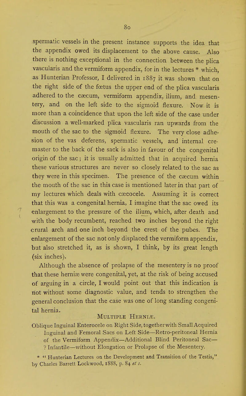 spermatic vessels in the present instance supports the idea that the appendix owed its displacement to the above cause. Also there is nothing exceptional in the connection between the plica vascularis and the vermiform appendix, for in the lectures * which, as Hunterian Professor, I delivered in 1887 it was shown that on the right side of the foetus the upper end of the plica vascularis adhered to the caecum, vermiform appendix, ilium, and mesen- tery, and on the left side to the sigmoid flexure. Now it is more than a coincidence that upon the left side of the case under discussion a well-marked plica vascularis ran upwards from the mouth of the sac to the sigmoid flexure. The very close adhe- sion of the vas deferens, spermatic vessels, and internal cre- master to the back of the sack is also in favour of the congenital origin of the sac; it is usually admitted that in acquired hernia these various structures are never so closely related to the sac as they were in this specimen. The presence of the caecum within the mouth of the sac in this case is mentioned later in that part of my lectures which deals with cgecocele. Assuming it is correct that this was a congenital hernia, I imagine that the sac owed its enlargement to the pressure of the ilium, which, after death and with the body recumbent, reached two inches beyond the right crural arch and one inch beyond the crest of the pubes. The enlargement of the sac not only displaced the vermiform appendix, but also stretched it, as is shown, I think, by its great length (six inches). Although the absence of prolapse of the mesentery is no proof that these hernias were congenital, yet, at the risk of being accused of arguing in a circle, I would point out that this indication is not without some diagnostic value, and tends to strengthen the general conclusion that the case was one of long standing congeni- tal hernia. Multiple Hernia. Oblique Inguinal Enterocele on Right Side, together with Small Acquired Inguinal and Femoral Sacs on Left Side—Retro-peritoneal Hernia of the Vermiform Appendix—Additional Blind Peritoneal Sac— ? Infantile—without Elongation or Prolapse of the Mesentery. * *' Hunterian Lectures on the Development and Transition of the Testis, by Charles Barrett Lockwood, 1S88, p. 84 et s.
