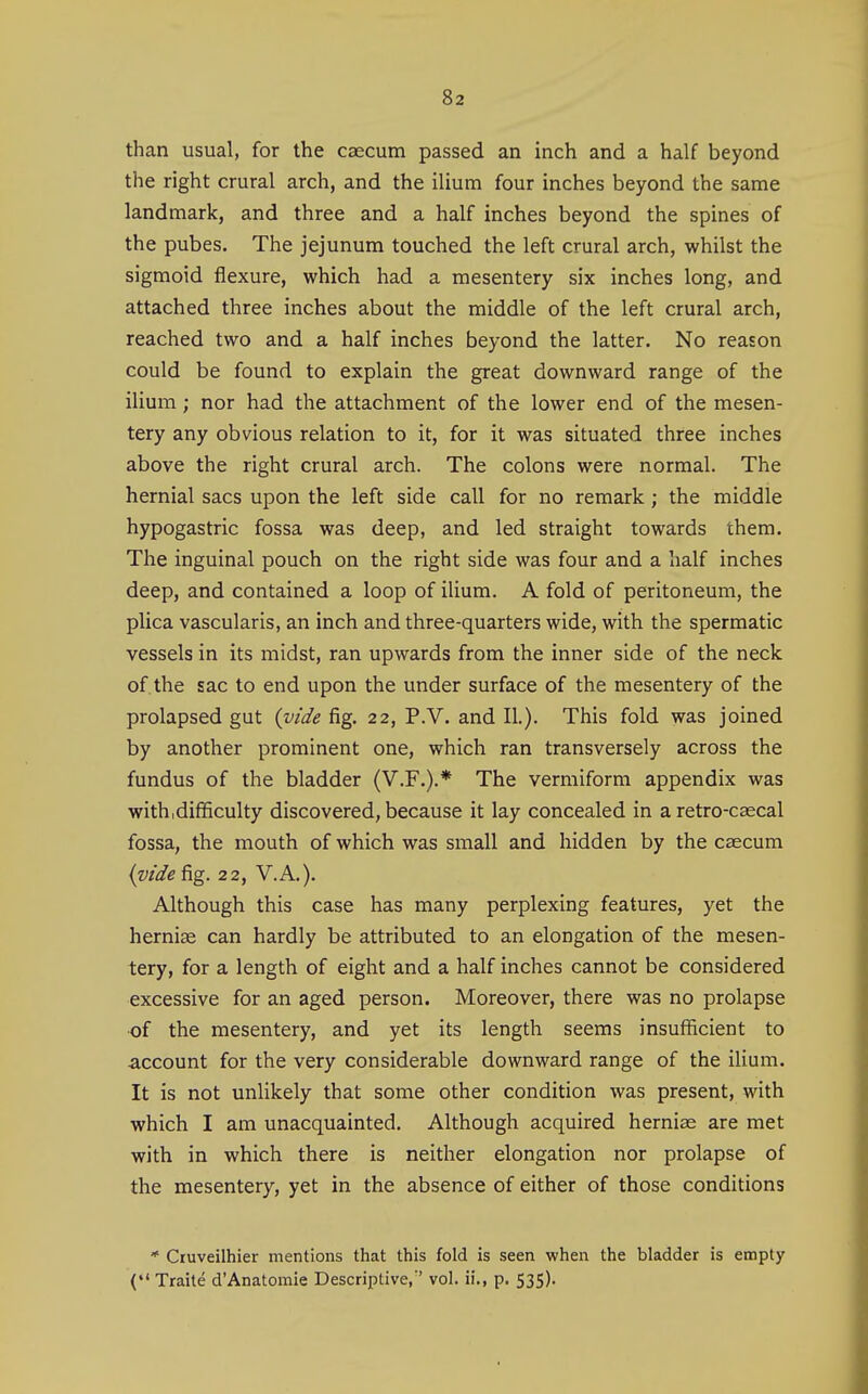 than usual, for the caecum passed an inch and a half beyond the right crural arch, and the ilium four inches beyond the same landmark, and three and a half inches beyond the spines of the pubes. The jejunum touched the left crural arch, whilst the sigmoid flexure, which had a mesentery six inches long, and attached three inches about the middle of the left crural arch, reached two and a half inches beyond the latter. No reason could be found to explain the great downward range of the ilium; nor had the attachment of the lower end of the mesen- tery any obvious relation to it, for it was situated three inches above the right crural arch. The colons were normal. The hernial sacs upon the left side call for no remark; the middle hypogastric fossa was deep, and led straight towards them. The inguinal pouch on the right side was four and a half inches deep, and contained a loop of ilium. A fold of peritoneum, the plica vascularis, an inch and three-quarters wide, with the spermatic vessels in its midst, ran upwards from the inner side of the neck of the sac to end upon the under surface of the mesentery of the prolapsed gut {vide fig. 22, P.V. and II.). This fold was joined by another prominent one, which ran transversely across the fundus of the bladder (V.F.).* The vermiform appendix was with,difficulty discovered, because it lay concealed in a retro-caecal fossa, the mouth of which was small and hidden by the caecum iijide^g. 22, V.A.). Although this case has many perplexing features, yet the herniae can hardly be attributed to an elongation of the mesen- tery, for a length of eight and a half inches cannot be considered excessive for an aged person. Moreover, there was no prolapse of the mesentery, and yet its length seems insufficient to account for the very considerable downward range of the ilium. It is not unlikely that some other condition was present, with which I am unacquainted. Although acquired herniae are met with in which there is neither elongation nor prolapse of the mesentery, yet in the absence of either of those conditions * Cruveilhier mentions that this fold is seen when the bladder is empty ( Traite d'Anatomic Descriptive/' vol. ii,, p, 535).