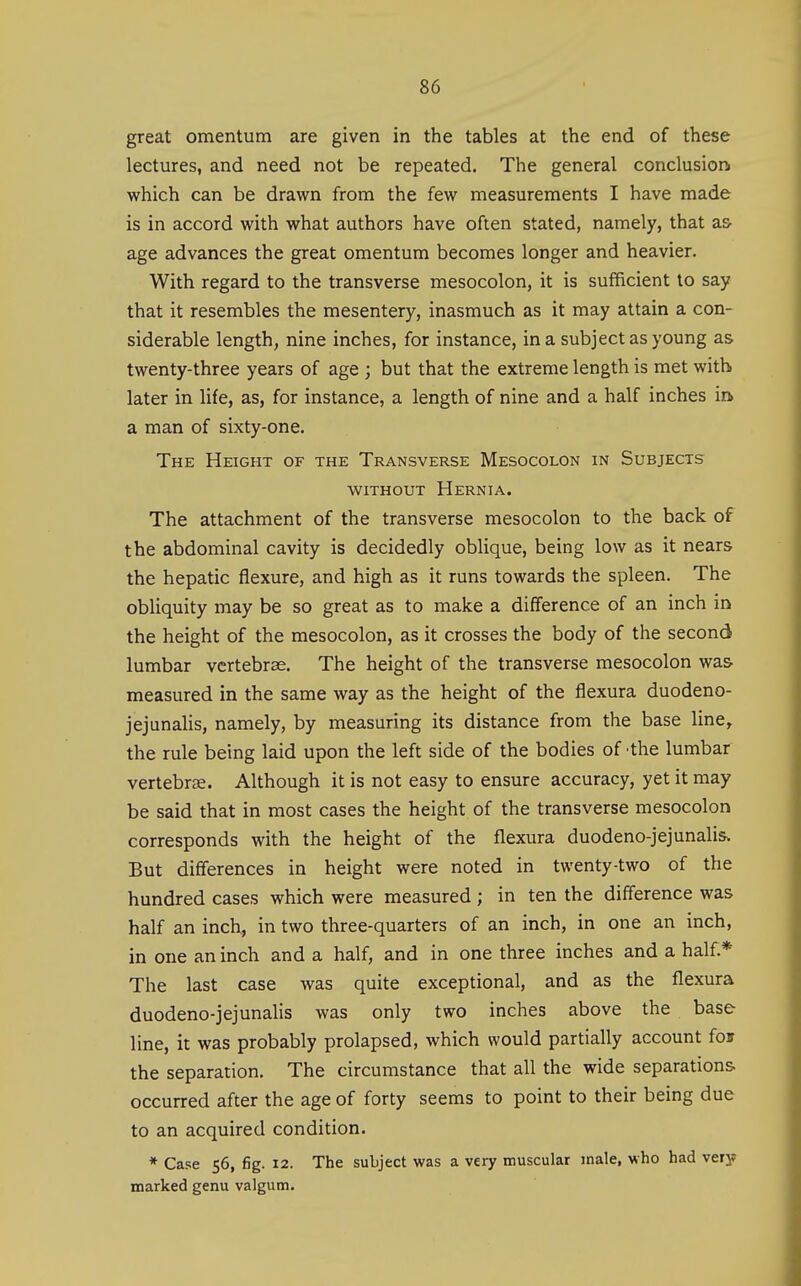 great omentum are given in the tables at the end of these lectures, and need not be repeated. The general conclusion which can be drawn from the few measurements I have made is in accord with what authors have often stated, namely, that as- age advances the great omentum becomes longer and heavier. With regard to the transverse mesocolon, it is sufficient to say that it resembles the mesentery, inasmuch as it may attain a con- siderable length, nine inches, for instance, in a subject as young as twenty-three years of age ; but that the extreme length is met with later in life, as, for instance, a length of nine and a half inches m a man of sixty-one. The Height of the Transverse Mesocolon in Subjects WITHOUT Hernia. The attachment of the transverse mesocolon to the back of the abdominal cavity is decidedly oblique, being low as it nears the hepatic flexure, and high as it runs towards the spleen. The obliquity may be so great as to make a difference of an inch in the height of the mesocolon, as it crosses the body of the second lumbar vertebrae. The height of the transverse mesocolon was- measured in the same way as the height of the flexura duodeno- jejunalis, namely, by measuring its distance from the base line, the rule being laid upon the left side of the bodies of -the lumbar vertebrae. Although it is not easy to ensure accuracy, yet it may be said that in most cases the height of the transverse mesocolon corresponds with the height of the flexura duodeno-jejunalis. But differences in height were noted in twenty-two of the hundred cases which were measured ; in ten the difference was half an incl^ in two three-quarters of an inch, in one an inch, in one an inch and a half, and in one three inches and a half.* The last case was quite exceptional, and as the flexura duodeno-jejunahs was only two inches above the base line, it was probably prolapsed, which would partially account for the separation. The circumstance that all the wide separations, occurred after the age of forty seems to point to their being due to an acquired condition. * Case 56, fig. 12. The subject was a very muscular male, who had very marked genu valgum.