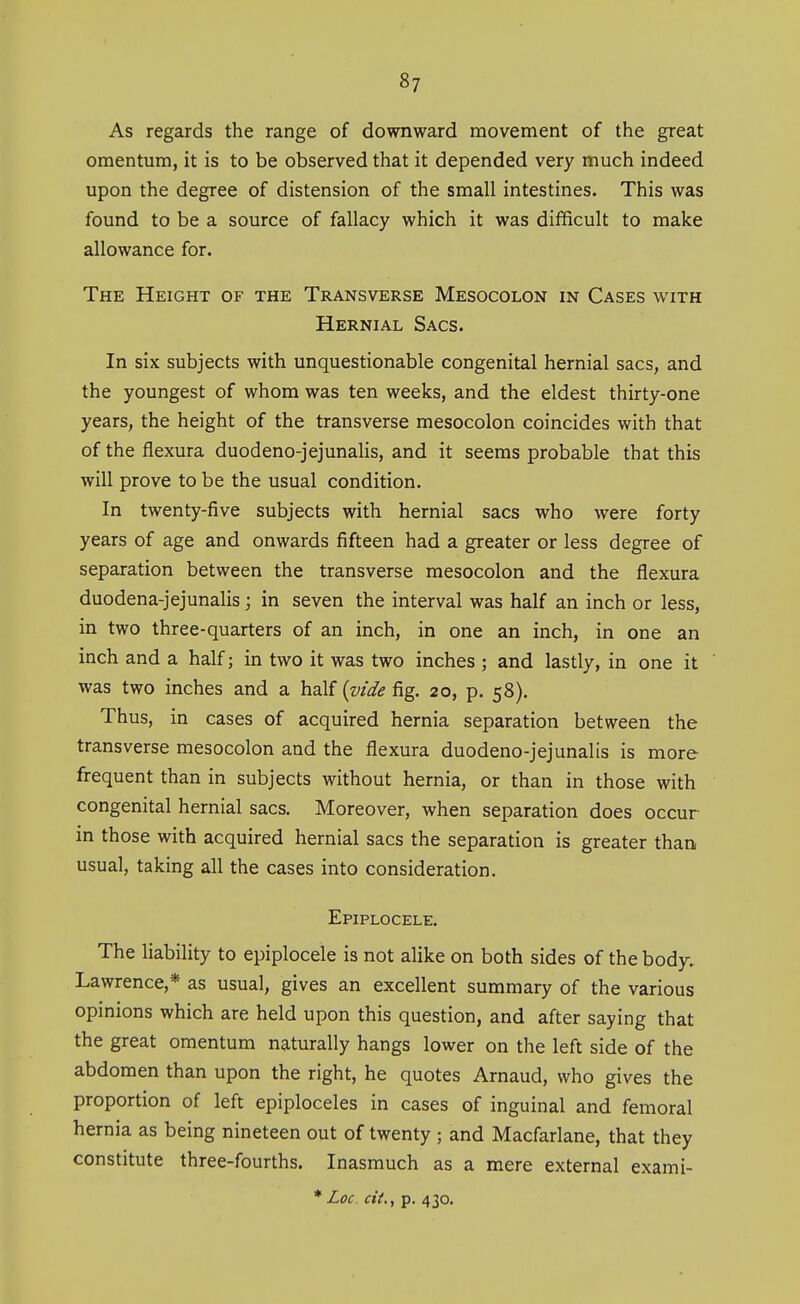 As regards the range of downward movement of the great omentum, it is to be observed that it depended very much indeed upon the degree of distension of the small intestines. This was found to be a source of fallacy which it was difficult to make allowance for. The Height of the Transverse Mesocolon in Cases with Hernial Sacs. In six subjects with unquestionable congenital hernial sacs, and the youngest of whom was ten weeks, and the eldest thirty-one years, the height of the transverse mesocolon coincides with that of the flexura duodeno-jejunalis, and it seems probable that this will prove to be the usual condition. In twenty-five subjects with hernial sacs who were forty years of age and onwards fifteen had a greater or less degree of separation between the transverse mesocolon and the flexura duodena-jejunalis; in seven the interval was half an inch or less, in two three-quarters of an inch, in one an inch, in one an inch and a half; in two it was two inches ; and lastly, in one it was two inches and a half {vide fig. 20, p. 58). Thus, in cases of acquired hernia separation between the transverse mesocolon and the flexura duodeno-jejunalis is more frequent than in subjects without hernia, or than in those with congenital hernial sacs. Moreover, when separation does occur in those with acquired hernial sacs the separation is greater than usual, taking all the cases into consideration. Epiplocele, The liability to epiplocele is not alike on both sides of the body. Lawrence,* as usual, gives an excellent summary of the various opinions which are held upon this question, and after saying that the great omentum naturally hangs lower on the left side of the abdomen than upon the right, he quotes Arnaud, who gives the proportion of left epiploceles in cases of inguinal and femoral hernia as being nineteen out of twenty ; and Macfarlane, that they constitute three-fourths. Inasmuch as a mere external exami-