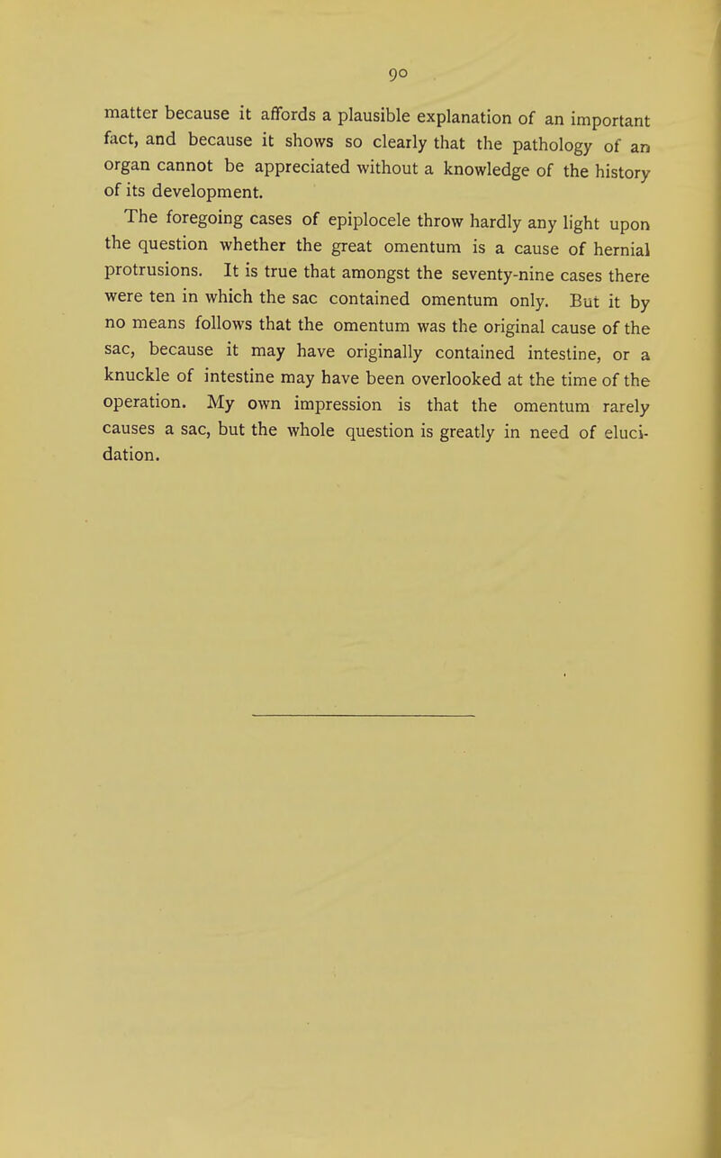 matter because it affords a plausible explanation of an important fact, and because it shows so clearly that the pathology of an organ cannot be appreciated without a knowledge of the history of its development. The foregoing cases of epiplocele throw hardly any light upon the question whether the great omentum is a cause of hernial protrusions. It is true that amongst the seventy-nine cases there were ten in which the sac contained omentum only. But it by no means follows that the omentum was the original cause of the sac, because it may have originally contained intestine, or a knuckle of intestine may have been overlooked at the time of the operation. My own impression is that the omentum rarely causes a sac, but the whole question is greatly in need of eluci- dation.