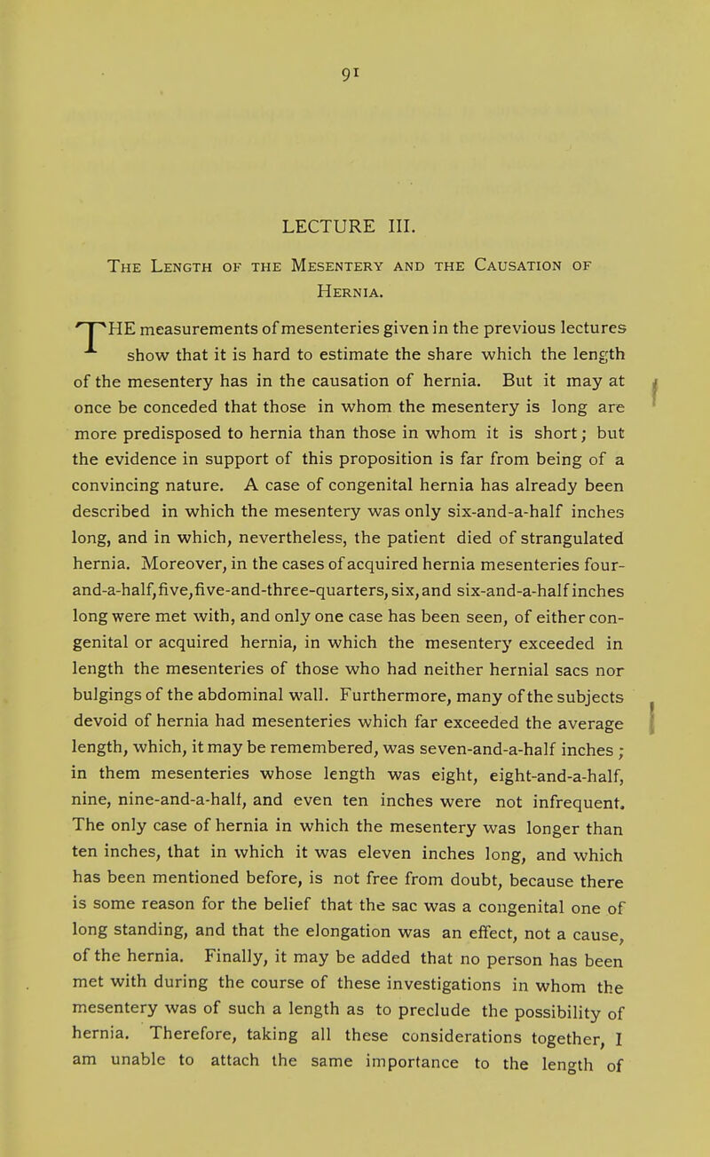 LECTURE III. The Length of the Mesentery and the Causation of HE measurements of mesenteries given in the previous lectures show that it is hard to estimate the share which the length of the mesentery has in the causation of hernia. But it may at once be conceded that those in whom the mesentery is long are more predisposed to hernia than those in whom it is short; but the evidence in support of this proposition is far from being of a convincing nature. A case of congenital hernia has already been described in which the mesentery was only six-and-a-half inches long, and in which, nevertheless, the patient died of strangulated hernia. Moreover, in the cases of acquired hernia mesenteries four- and-a-half,five,five-and-three-quarters,six,and six-and-a-half inches long were met with, and only one case has been seen, of either con- genital or acquired hernia, in which the mesentery exceeded in length the mesenteries of those who had neither hernial sacs nor bulgings of the abdominal wall. Furthermore, many of the subjects devoid of hernia had mesenteries which far exceeded the average length, which, it may be remembered, was seven-and-a-half inches ; in them mesenteries whose length was eight, eight-and-a-half, nine, nine-and-a-half, and even ten inches were not infrequent. The only case of hernia in which the mesentery was longer than ten inches, that in which it was eleven inches long, and which has been mentioned before, is not free from doubt, because there is some reason for the belief that the sac was a congenital one of long standing, and that the elongation was an effect, not a cause, of the hernia. Finally, it may be added that no person has been met with during the course of these investigations in whom the mesentery was of such a length as to preclude the possibility of hernia. Therefore, taking all these considerations together, I am unable to attach the same importance to the len<^th of Hernia.