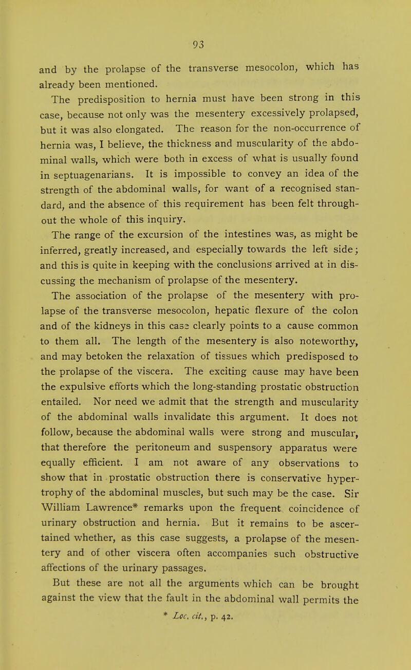 and by the prolapse of the transverse mesocolon, which has already been mentioned. The predisposition to hernia must have been strong in this case, because not only was the mesentery excessively prolapsed, but it was also elongated. The reason for the non-occurrence of hernia was, I believe, the thickness and muscularity of the abdo- minal walls, which were both in excess of what is usually found in septuagenarians. It is impossible to convey an idea of the strength of the abdominal walls, for want of a recognised stan- dard, and the absence of this requirement has been felt through- out the whole of this inquiry. The range of the excursion of the intestines was, as might be inferred, greatly increased, and especially towards the left side; and this is quite in keeping with the conclusions arrived at in dis- cussing the mechanism of prolapse of the mesentery. The association of the prolapse of the mesentery with pro- lapse of the transverse mesocolon, hepatic flexure of the colon and of the kidneys in this cass clearly points to a cause common to them all. The length of the mesentery is also noteworthy, and may betoken the relaxation of tissues which predisposed to the prolapse of the viscera. The exciting cause may have been the expulsive efforts which the long-standing prostatic obstruction entailed. Nor need we admit that the strength and muscularity of the abdominal walls invalidate this argument. It does not follow, because the abdominal walls were strong and muscular, that therefore the peritoneum and suspensory apparatus were equally efficient. I am not aware of any observations to show that in prostatic obstruction there is conservative hyper- trophy of the abdominal muscles, but such may be the case. Sir William Lawrence* remarks upon the frequent coincidence of urinary obstruction and hernia. But it remains to be ascer- tained whether, as this case suggests, a prolapse of the mesen- tery and of other viscera often accompanies such obstructive affections of the urinary passages. But these are not all the arguments which can be brought against the view that the fault in the abdominal wall permits the