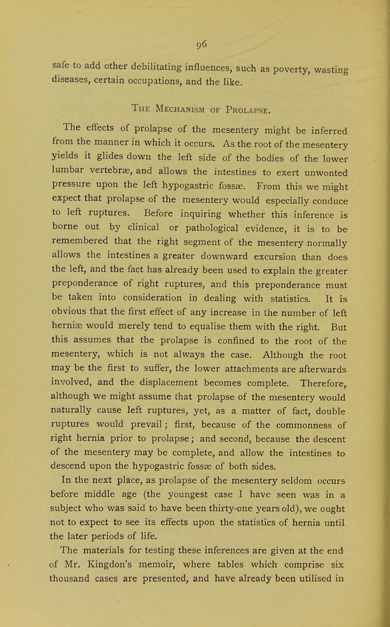 safe to add other debilitating influences, such as poverty, wasting diseases, certain occupations, and the like. The Mechanism of Prolapse. The effects of prolapse of the mesentery might be inferred from the manner in which it occurs. As the root of the mesentery yields it glides down the left side of the bodies of the lower lumbar vertebrae, and allows the intestines to exert unwonted pressure upon the left hypogastric foss^. From this we might expect that prolapse of the mesentery would especially conduce to left ruptures. Before inquiring whether this inference is borne out by clinical or pathological evidence, it is to be remembered that the right segment of the mesentery normally allows the intestines a greater downward excursion than does the left, and the fact has already been used to explain the greater preponderance of right ruptures, and this preponderance must be taken into consideration in dealing with statistics. It is obvious that the first effect of any increase in the number of left hernise would merely tend to equalise them with the right. But this assumes that the prolapse is confined to the root of the mesentery, which is not always the case. Although the root may be the first to suffer, the lower attachments are afterwards involved, and the displacement becomes complete. Therefore, although we might assume that prolapse of the mesentery would naturally cause left ruptures, yet, as a matter of fact, double ruptures would prevail; first, because of the commonness of right hernia prior to prolapse; and second, because the descent of the mesentery may be complete, and allow the intestines to descend upon the hypogastric fossae of both sides. In the next place, as prolapse of the mesentery seldom occurs before middle age (the youngest case I have seen was in a subject who was said to have been thirty-one years old), we ought not to expect to see its effects upon the statistics of hernia until the later periods of life. The materials for testing these inferences are given at the end of Mr. Kingdon's memoir, where tables which comprise six thousand cases are presented, and have already been utilised in