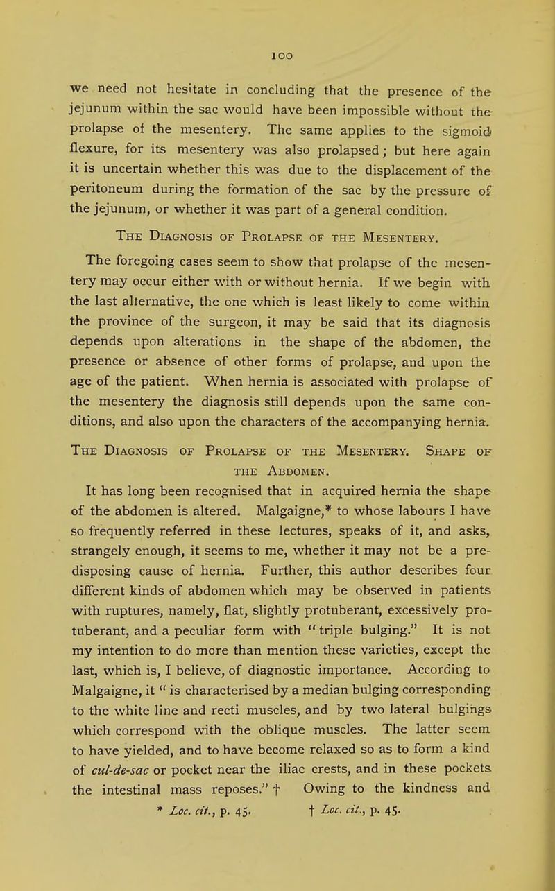 lOO we need not hesitate in concluding that the presence of the jejunum within the sac would have been impossible without the prolapse of the mesentery. The same applies to the sigmoid flexure, for its mesentery was also prolapsed; but here again it is uncertain whether this was due to the displacement of the peritoneum during the formation of the sac by the pressure of the jejunum, or whether it was part of a general condition. The Diagnosis of Prolapse of the Mesentery. The foregoing cases seem to show that prolapse of the mesen- tery may occur either with or without hernia. If we begin with the last alternative, the one which is least likely to come within the province of the surgeon, it may be said that its diagnosis depends upon alterations in the shape of the abdomen, the presence or absence of other forms of prolapse, and upon the age of the patient. When hernia is associated with prolapse of the mesentery the diagnosis still depends upon the same con- ditions, and also upon the characters of the accompanying hernia. The Diagnosis of Prolapse of the Mesentery. Shape of THE Abdomen. It has long been recognised that in acquired hernia the shape of the abdomen is altered. Malgaigne,* to whose labours I have so frequently referred in these lectures, speaks of it, and asks, strangely enough, it seems to me, whether it may not be a pre- disposing cause of hernia. Further, this author describes four different kinds of abdomen which may be observed in patients with ruptures, namely, flat, slightly protuberant, excessively pro- tuberant, and a peculiar form with triple bulging. It is not my intention to do more than mention these varieties, except the last, which is, I believe, of diagnostic importance. According to Malgaigne, it is characterised by a median bulging corresponding to the white line and recti muscles, and by two lateral bulgings which correspond with the oblique muscles. The latter seem to have yielded, and to have become relaxed so as to form a kind of cul-de-sac or pocket near the iliac crests, and in these pockets the intestinal mass reposes. f Owing to the kindness and * Loc. at., p. 45. t Loc. cit., p. 4$.