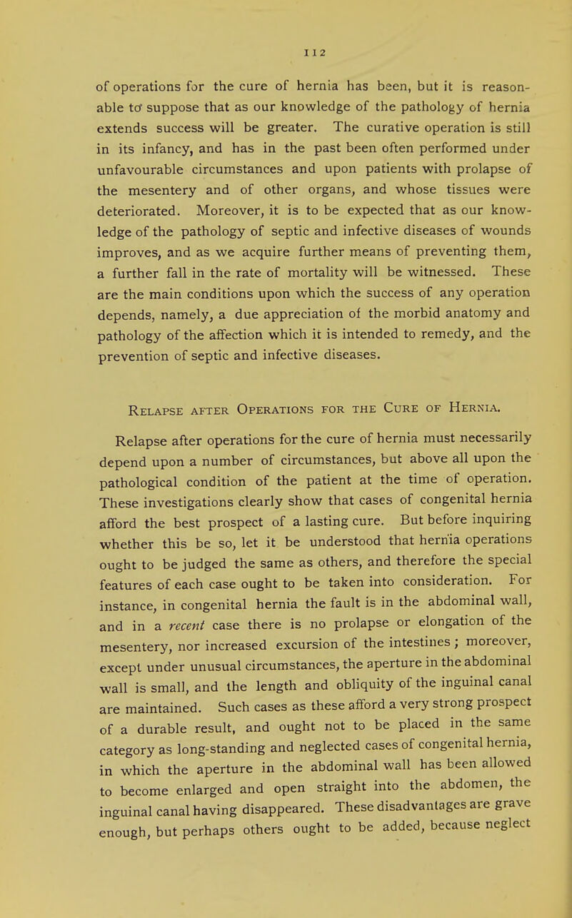 of operations for the cure of hernia has been, but it is reason- able tcf suppose that as our knowledge of the pathology of hernia extends success will be greater. The curative operation is still in its infancy, and has in the past been often performed under unfavourable circumstances and upon patients with prolapse of the mesentery and of other organs, and whose tissues were deteriorated. Moreover, it is to be expected that as our know- ledge of the pathology of septic and infective diseases of wounds improves, and as we acquire further means of preventing them, a further fall in the rate of mortality will be witnessed. These are the main conditions upon which the success of any operation depends, namely, a due appreciation of the morbid anatomy and pathology of the affection which it is intended to remedy, and the prevention of septic and infective diseases. Relapse after Operations for the Cure of Hernia. Relapse after operations for the cure of hernia must necessarily depend upon a number of circumstances, but above all upon the pathological condition of the patient at the time of operation. These investigations clearly show that cases of congenital hernia afford the best prospect of a lasting cure. But before inquiring whether this be so, let it be understood that hernia operations ought to be judged the same as others, and therefore the special features of each case ought to be taken into consideration. For instance, in congenital hernia the fault is in the abdominal wall, and in a recent case there is no prolapse or elongation of the mesentery, nor increased excursion of the intestines; moreover, except under unusual circumstances, the aperture in the abdominal wall is small, and the length and obliquity of the inguinal canal are maintained. Such cases as these afford a very strong prospect of a durable result, and ought not to be placed in the same category as long-standing and neglected cases of congenital hernia, in which the aperture in the abdominal wall has been allowed to become enlarged and open straight into the abdomen, the inguinal canal having disappeared. These disadvantages are grave enough, but perhaps others ought to be added, because neglect