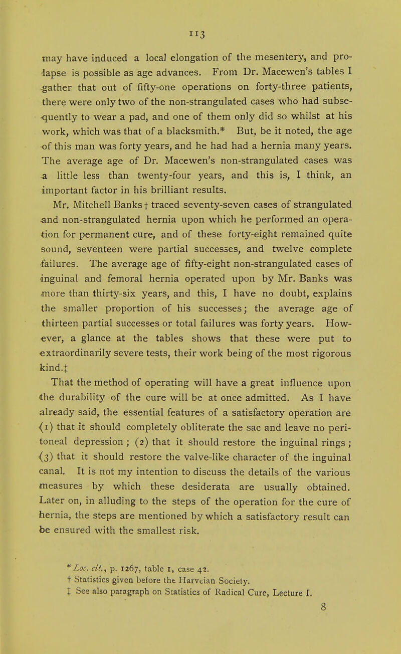 may have induced a locaJ elongation of the mesentery, and pro- lapse is possible as age advances. From Dr. Macewen's tables I gather that out of fifty-one operations on forty-three patients, there were only two of the non-strangulated cases who had subse- •quently to wear a pad, and one of them only did so whilst at his work, which was that of a blacksmith.* But, be it noted, the age of this man was forty years, and he had had a hernia many years. The average age of Dr. Macewen's non-strangulated cases was •a little less than twenty-four years, and this is, I think, an important factor in his brilliant results. Mr. Mitchell Banks t traced seventy-seven cases of strangulated ■and non-strangulated hernia upon which he performed an opera- tion for permanent cure, and of these forty-eight remained quite sound, seventeen were partial successes, and twelve complete ■failures. The average age of fifty-eight non-strangulated cases of inguinal and femoral hernia operated upon by Mr. Banks was more than thirty-six years, and this, I have no doubt, explains the smaller proportion of his successes; the average age of thirteen partial successes or total failures was forty years. How- ever, a glance at the tables shows that these were put to extraordinarily severe tests, their work being of the most rigorous kind.J That the method of operating will have a great influence upon the durability of the cure will be at once admitted. As I have already said, the essential features of a satisfactory operation are {i) that it should completely obliterate the sac and leave no peri- toneal depression ; (2) that it should restore the inguinal rings ; ^3) that it should restore the valve-like character of the inguinal canal. It is not my intention to discuss the details of the various measures by which these desiderata are usually obtained. Later on, in alluding to the steps of the operation for the cure of hernia, the steps are mentioned by which a satisfactory result can be ensured with the smallest risk. Loc. cit.^ p. 1267, table I, case 42. t Statistics given before the Ilaivcian Society. X See also paragraph on Statistics of Radical Cure, Lecture I. 8