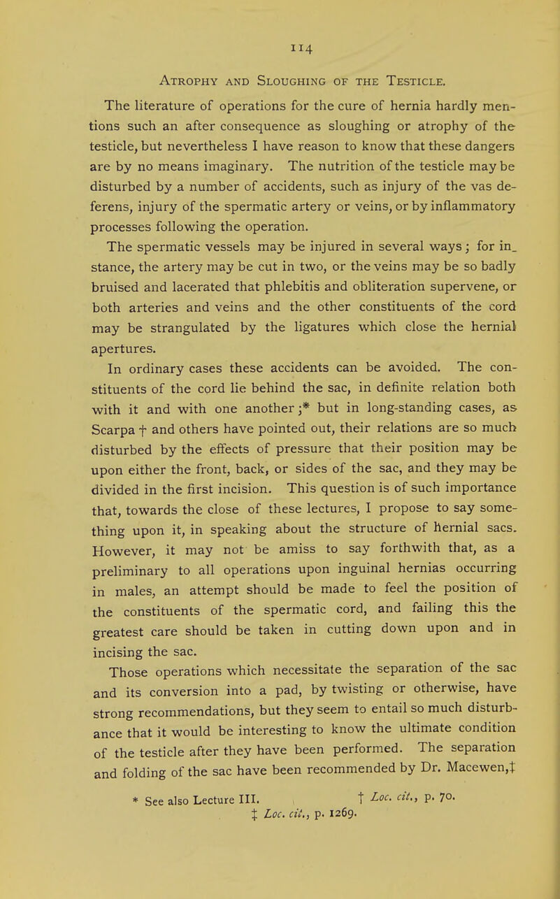 Atrophy and Sloughing of the Testicle. The literature of operations for the cure of hernia hardly men- tions such an after consequence as sloughing or atrophy of the testicle, but nevertheless I have reason to know that these dangers are by no means imaginary. The nutrition of the testicle maybe disturbed by a number of accidents, such as injury of the vas de- ferens, injury of the spermatic artery or veins, or by inflammatory processes following the operation. The spermatic vessels may be injured in several ways; for in_ stance, the artery may be cut in two, or the veins may be so badly bruised and lacerated that phlebitis and obliteration supervene, or both arteries and veins and the other constituents of the cord may be strangulated by the ligatures which close the hernial apertures. In ordinary cases these accidents can be avoided. The con- stituents of the cord lie behind the sac, in definite relation both with it and with one another j* but in long-standing cases, as Scarpa f and others have pointed out, their relations are so much disturbed by the effects of pressure that their position may be upon either the front, back, or sides of the sac, and they may be divided in the first incision. This question is of such importance that, towards the close of these lectures, I propose to say some- thing upon it, in speaking about the structure of hernial sacs. However, it may not be amiss to say forthwith that, as a preliminary to all operations upon inguinal hernias occurring in males, an attempt should be made to feel the position of the constituents of the spermatic cord, and failing this the greatest care should be taken in cutting down upon and in incising the sac. Those operations which necessitate the separation of the sac and its conversion into a pad, by twisting or otherwise, have strong recommendations, but they seem to entail so much disturb- ance that it would be interesting to know the ultimate condition of the testicle after they have been performed. The separation and folding of the sac have been recommended by Dr. Macewen,t * See also Lecture III. t Loc. cit„ p. 7°. % Loc. cii,, p. 1269.